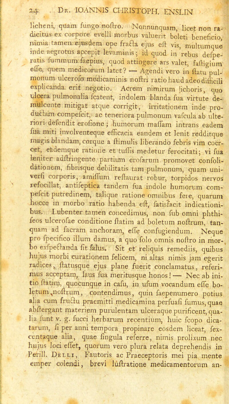 Hcheni, quam fungo noftro. Nonnunquam, licet non ra- dieitus. ex corpdre evelli morbus valuerit bolcti bcneficio, mm,ia tamemejiasdem ope frafta ejus ei\ vis, multumque inde aegrotus apcepit levaminis; id quod in rebus defpe- i^tis fummurrv.faepius, quod attingere ars valet, faftigium elTe, quern medkoruni latet? — Agendi vero in ftatu pul- monum ulcerofo medicaminis noflri ratio baud adeodifKcili explicanda. erit negotio. Acrem nimimm (ichoris, quo ulcera pulmonalia fcatent, indolem blanda fua virtute de- mulcante mitigat atque corrigit, irritationem inde pro- duftam compefcit, ac teneriora pulmonum vafcula ab ulte- riori defendit erofione; bumorum maffam intrans eadern fua miti involventeque efficacia eandem et lenit redditque magis blandam, corque a ftimulis liberando febris vim coer- oet, eb.demque ratione et tuilis medetur ferocitati; vi fua Igniter adflringente partium erofarum promovet confoli- dationem, fibrisque debilitatis tarn pulmonum, quam uni- verfi corporis, amiffum reflaurat robur, torpidos nervos refocillat, antifeptica tandem fua indole bumorum com- pefcit putredinem, talique ratione omnibus feie, quaruni hocce in morbo ratio babenda eft, fatisfacit indicationi- bus. Lubenter tamen concedimus, non fub omni phthi- feos ulcerofae conditione ftatim ad boletum noftrum, tan- quam ad facram anchoram, efte confugiendum. Neque pro fpecifico ilium damus, a quo folo omnis noftro in mor-^ bo exfpeflanda fit falus» Sit et reliquis remediis, quibus hujus morbi curationem felicem, ni altas nimis jam egerit radices,, ftatusque ejus plane fuerit conclamatus, referi- mus acceptam, laus fua meritusque bonos! — Nec ab ini- tio ftatim, quocunque in cafu, in ufum vocandum efte bo- Iptum^noftrum, contendimus, quin faepenumero potius alia cum fruQu praemitti medicamina perfuafi fumus, quae abftergant materipm purulentam ulceraque purificent, qua- lia lunt v. g, fucci bcrbarum recentium, huic fcopo dica- tarum, fi per anni tempora propinare eosdem liceat, fex- centaque alia, quae fingula referre, nimis prolixum nec hujus loci eflet, quorum vero plura relata deprebendis in Perill. Delli, Fautoris ac Praeceptoris mei pia mente emper colendi, brevi luftratione medicamentorum an-