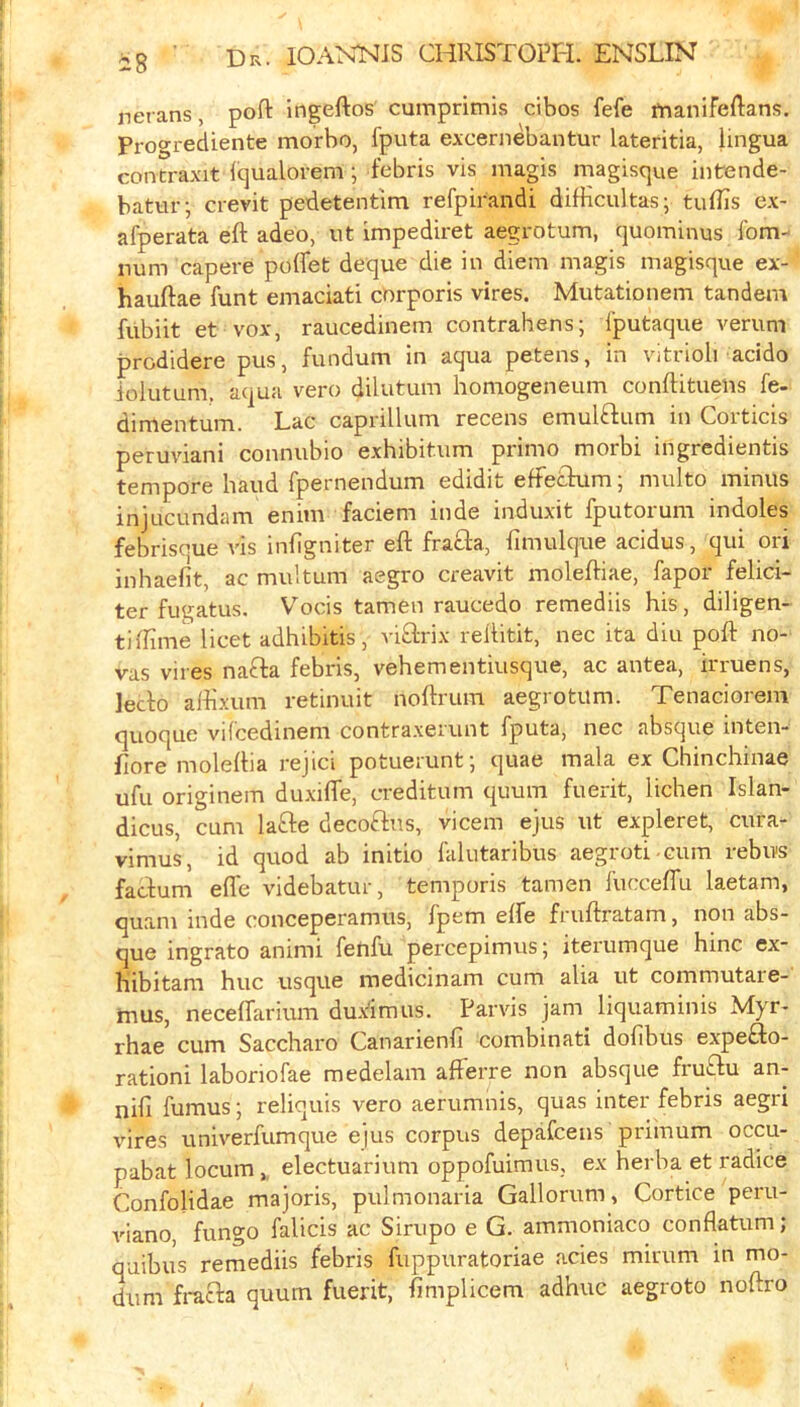 rierans, pofl: ingeftos cumprimis cibos fefe tnanifeftans. Progrediente morho, fputa excernebantur lateritia, lingua contraxit Iqualorem; febris vis magis magisque intende- batur; crevit pedetentim refpirandi difKcultas; tulfis ex- afperata eft adeo, ut impediret aegrotum, quominus fom-' num capere pdffet deque die in diem magis magisque ex- hauftae funt emaciati corporis vires. Mutationem tandem fubiit et vox, raucedinem contrahens; fputaque verum prodidere pus, fundum in aqua petens, in vitrioli acido lolutum. aqua vero dilutum honiogeneum conftituens fe- dimentum. Lac caprillum recens emulftum in Corticis peruviani connubio exhibitum primo morbi ingredientis tempore baud fpernendum edidit eftetkim; multo minus injucundam enim faciem inde induxit fputorum indoles febrisoue vis infigniter eft fracla, fimulque acidus, qui ori inhaefit, ac multum aegro creavit moleftiae, fapor felici- ter fugatus. Vocis tamen raucedo remediis his, diligen- tiftime licet adhibitis, viftrix reftitit, nec ita diu poll: no- vas vires nafta febris, vehementiusque, ac antea, irruens, leclo aftixum retinuit noftrum aegrotum. Tenaciorem quoque vilcedinem contraxerunt fputa, nec absque mten- flore moleftia rejici potuerunt; quae mala ex Chinchinae ufu originem duxilTe, creditum quum fuerit, lichen Islan- dicus, cum lafte decoftus, vicem ejus ut expleret, cura- vimus, id quod ab initio falutaribus aegroti cum rebus facfum effe videbatur, temporis tamen fucceffu laetam, quam inde conceperamus, fpem elfe fruftratam, non abs- que ingrato animi fetifu percepimus; iterumque hinc ex- hibitam hue usque raedicinam cum alia ut commutare-' mus, neceffarium dux^imus. Parvis jam liquaminis Myr- rhae cum Saccharo Canarienfi combinati dolibus expefto- rationi laboriofae medelam afferre non absque fruflu an- nifi fumus; reliquis vero aerumnis, quas inter febris aegri vires univerfumque ejus corpus depafeens priinum occu- pabat locum,, electuarium oppofuimus, ex herba et radice Confolidae majoris, pulmonaria Gallorum, Cortice peru- viano, fungo falicis ac Sirupo e G. ammoniaco conflatum; quibus remediis febris fuppuratoriae acies mirum in mo- dum fracla quum fuerit, fimplicem adhuc aegroto noftro