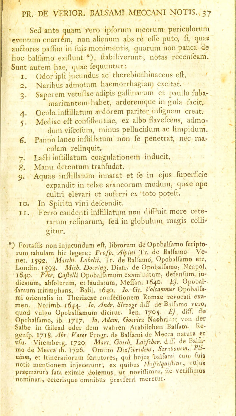 • Sed ante quam vero ipforum meoriim periculorum ■erentum enarr^in, non alienum abs re e(Ie puto, quas auftores paiHin in I'uis monimentis, quorum non pauca de hoc balfamo e.\ihunt *), ftabiliverunt, notas rccenfeam. Sunt autem hae, quae i'equuntur; 1. Odor ipfi jucundus ac therebinthinaceus efl. ' 2. Naribus admotuin haemorrhagiam excitat. 3. Saporem vetuflae adipis gallinarum et paullo fuba- maricantem habet, ardoremque in gula facit. 4. Oculo inftillatum ardorein pariter infignem creat. 5. Mediae eft conliflentiae, ex albo flavefcens, admo- dum vircofura, minus pellucidum ac limpidum. 6. Panno laneo inftillatum non fe penetrat, nec ma- culam relinquit, 7. Lafti inftillatum coagulationem inducit. S. Manu detentum tranfudat. , 9. Aquae inftillatum innatat et fe in ejus fuperftcle expandit in telae araneorum modum, quae ope cultri elevari et auferri ex 'toto poteft. 10. In Spiritu vini defcendit. 11. Ferro candenti inftillatum non difPuit more cete- rarum refinarum, fed in globulum magis colli- gitur. ) FoitafUs non injiicundum eft, librornm deOpobalfamo fcripto- lum tabulam hie legere: Profp. Alpini 1 r. de Balfamo. Ve- net. 1592. 'Mattbi. Lobelii^ Tr. de Balfamo, Opobalfamo etc. Londin. 1598* Micb. Doerin^, Diatr. de Opobalfamo, Neapol, 1640. Fhr. Caftelli Opobalfamum examinatum, defenfum, ju- dicatum, abfolutum, et laudatum, Meflan. 1640. ftj. Opobal-. •famum triumphans. Bafil. 1640. lo. Ge. Volcammer Opobalfa- ini oiientalis in Theiiacae cnnfectionem Romae revocati exa- men. Norimb. 1644. lo. Andr. SUvogt de Balfamo yero, quod vulgo Opobalfamum dicitur. len. dift. de Opobalfamo, ib. 1717. lo. Adam. Goeritz Nachn.lu von der Salbe in Gilead oder dem wahren Aiabifchen Balfam. Ke- genfp. 1718. Abr. Vater Progr. de B.alfanu de Mecca natura et ufu. Vitemberg. 1720. Mart, Gotth. Lo^Jeher. d l1. de Balfa- mo de Mecca ib. 1726. Oniitto Dio/coridcm, Str.ihoncm, Pli- nium, et Itineratiorum fenptores, qiii hiijus balfami cum fuis notis mentiouem injecerunti ex quibus HaJJtlquifiiu! pra^matuva fata eximie .dolernus, ut noviftimub, lie vetiflimus nominari, ceteiisque omnibus pracferii meretut.