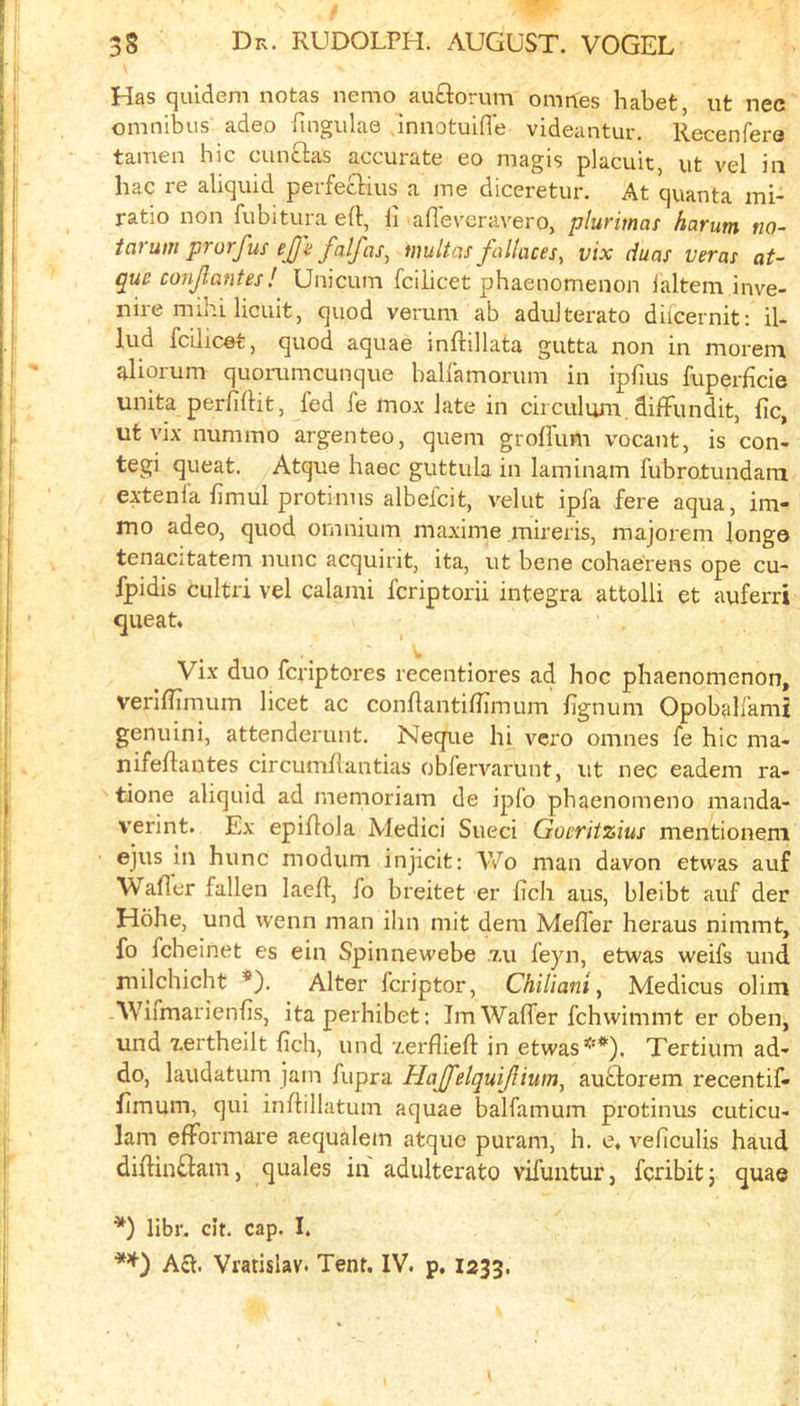 Has quidem notas nemo auflorum omnes habet, ut nec omnibus adeo fingulae dniiotuid'e videantur. Recenfere tamen hie cunftas accurate eo magis placuit, ut vel in hac re aliquid perfecHus a me diceretur. At quanta mi- ratio non fubitura eft, li afleveravero, plurimas harum na- iarum prorfus ejji falfas^ multcis fallaces^ vix duas veras at- que conjlantes ! Unicum fcilicet phaenomenon ialtem inve- nire mihi licuit, quod verum ab aduiterato difeernit: il- lud fcilicet, quod aquae inftillata gutta non in morem aliorum quorumeunque balfamorum in ipfius fuperficie unita perfiftit, fed fe mox late in circulum. diffiindit, fic, ut vix nunimo argenteo, quern grolfum vocant, is con- tegi queat. Atque haec guttula in laminam fubrotundarn extenia bmul protinns albefcit, velut ipfa fere aqua, im- mo adeo, quod omnium maxime mireris, majorem long© tenacitatem nunc acquirit, ita, ut bene cohae'rens ope cu- fpidis cLiItri vel calami feriptorii Integra attolli et auferri queat. w Vix duo feriptores recentiores ad hoc phaenomenon, veriflirnum licet ac conflantiflimum lignum Opobalfami genuini, attenderunt. Neque hi vero omnes fe hie ma- nifeflantes circumliantias obfervarunt, ut nec eadem ra- tione aliquid ad memoriam de ipfo phaenomeno manda- verint. Ex epiRola Medici Sueci Gocritzius mentionem ejus in hunc modum injicit: Wo man davon etwas auf \V aller fallen laelf, fo breitet er ficli aus, bleibt auf der Hohe, und wenn man ihn mit dem MelTer heraus nimmt, fo fcheinet es ein Spinnewebe .7.11 feyn, etwas weifs und milchicht *). Alter feriptor, Chilianiy Medicus olim Wifmarienlis, itaperhibet: Im Walfer fchwimmt er oben, und xertheilt lich, und xerfliefl in etwas**). Tertium ad- do, laudatum jam fupra Hajfelquijlium, auftorem recentif- limum, qui inftillatum aquae balfamum protinus cuticu- 1am elFormare aequalem atque puram, h. e. veficulis baud dilHn£lam, quales in adulterate vifuntur, feribitj quae *) libr, dt. cap. I. Act. Vratislav. Tent. IV. p, 1233.