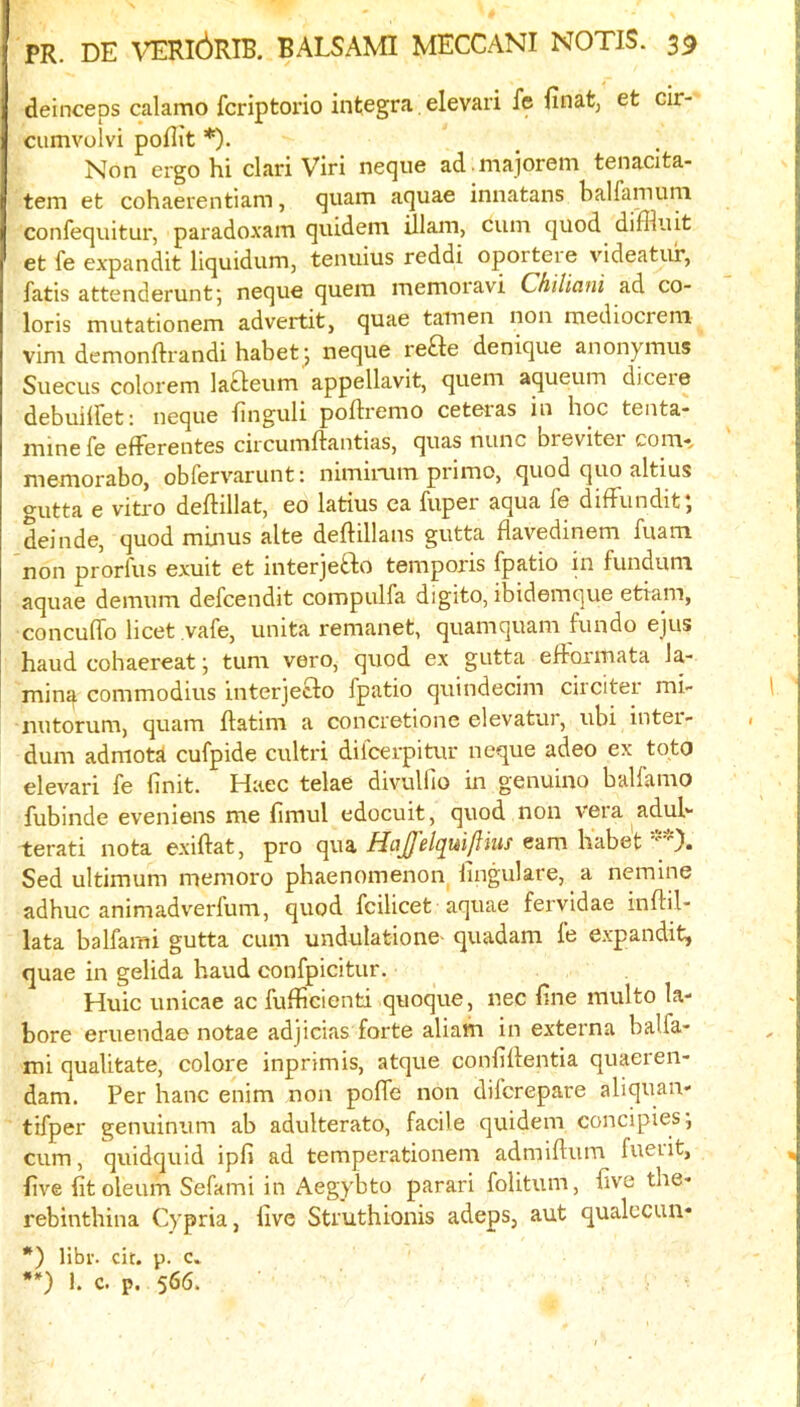 deinceps calamo fcriptorio Integra. elevari fe finat, et cir- cumvolvi poflit *). Non ergo hi clari Viri neque ad majorem tenacita- tem et cohaerentiam, quam aquae innatans balfaniuni confequitur, paradoxam quidem illam, cum quod diffluit et fe expandit liquidum, tenuius reddi oportere videatur, fatis attenderuntj neque quem memoravi Chiliani ad co- loris mutationem advertit, quae tamen non mediocreni vim demonftrandi habet^ neque re£te denique anonymus Suecus colorem lafteum appellavit, quem aqueum dicere debuilfet: neque finguli poRremo ceteras in hoc tenta- mine fe efferentes circumftantias, quas nunc brevitei com-^ memorabo, obfervarunt: nimiiaim prime, quod quo altius gutta e vitro deftillat, eo latius ca fuper aqua fe diffiindit, deinde, quod minus alte deftillans gutta flavedinem fuam non prorfus exuit et interjefto temporis fpatio in fundum aquae demum defeendit compulfa digito, ibidemque etiam, concuffo licet vafe, unita remanet, quamquam fundo ejus baud cohaereat j turn vero, quod ex gutta efformata la- ming commodius interjecdo fpatio quindecim circiter mi- nutorum, quam ftatim a concretione elevatur, ubi inter- dum admota cufpide cultri difeerpitur neque adeo ex tqto elevari fe finit. Haec telae divullio in genuine ballamo fubinde eveniens me fimul edocuit, quod non vera adub terati nota exiftat, pro qua HaJJ'elq^uiftius earn habet ‘■'X Sed ultimum memoro phaenomenon lingulare, a nemine adhuc animadverfum, quod fcilicet aquae fervldae inftil- lata balfami gutta cum undulationC' quadam fe e.xpandit, quae in gelida baud confpicitur. Huic unicae ac fufficienti quoque, nec fine multo la- bore eruendae notae adjicias forte aliam in externa balfa- mi qualitate, colore inprim is, atque confiitentia quaeren- dam. Per hanc enim non poffe non diferepare aliquan- tifper genuintim ab adulterate, facile quidem concipiesj cum, quidquid ipfi ad temperationem admiftum fuerit, five fit oleum Sefami in Aegybto parari folitum, five the- rebinthina Cypria, five Struthionis adeps, aut qualccun- *) Hbr. cit. p. c. **) i. c. p. 566.