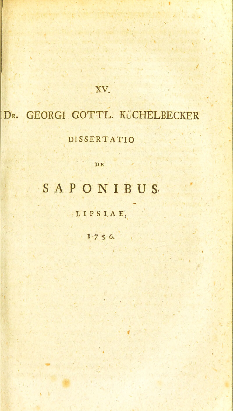 I R XV. ■ . ' Dr. GEORGI GOTTL. KCCHELBECKER , i DISSERTATIO ' DE S A P O N I B U S , L I P S I A E, 1756.' \