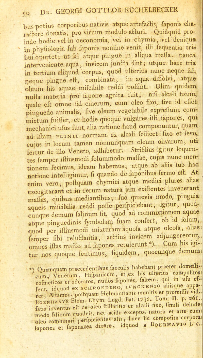 bus potius corporibus nativis atque artefa£lis, faponis cha- . raftere donatis, pro virium modulo a£b.iri. Quidquid pro- inde hodie vel in oeconomia, vel in chymia, vel deniquo ' in phyfiologia fub faponis nomine venit, illi fequentia tri- buioportet; ut fal atque pingue in aliqua maffa, pauca interveniente aqua, invicem junfta fint; utque haec tria in tertium aliquod corpus, quod iilterius nunc neque fal, neque pingue eft, combinata, in aqua diflolvi, atque oleum his aquae mifcibile reddi poflint. Olim quidein nulla materia pro fapone agnita fuit, nifi alcali hxum, quale eft omue fal cinerum, cum oleo fixo, five id eflet pinguedo animalis, five oleum vegetabile ex-preffum, com- mixtum fuiflet, et hodie quoque vulgares ifti fapones, qui mechanic! ufus funt, alia ratione baud componuntur, quam ad iftam plinii normam ex alcali fcilicet fixo et levo, cuius in locum tamen nonnunquam oleum olivarum, uti fertur de illo Veneto, adhibetur. Striaius igitur loquen- tes femper iftiusmodi folummodo maffae, cujus nunc men- tionem fecimus, ideam habemus, atque ab aliis fub hac notione intelligimur, fi quando de faponibus fermo eft. At enim vero, poftquam chymici at(]ue medici plures alias cxcogitarant et in rerum natura jam exiftentes invenerant mafias, quibus mediantibus, fuo quaevis modo, pinguia aqueis mifcibilia reddi poffe perfpiciebant, igitur, quod- cunque demum falinum fit, quod ad commixtionem aquae atque pinguedinis fymbolam fuam confert, ob id folum, quod per iftiusmodi mixturam aquofa atque oleofa, alias, femper fibi reluaantia, ai-aius invicem adjungerentur,, omnes iftas maffas ad fapones retulerunt *). Cuiii his igi- tur nos quoque fentimus, fiquidem, quocunque demunii O Quainquam praecedentibns faeculis habebant praeter domefti- cum, Venetum, Hifpanicum, et ,ex bis ultenus compofitos. cofmeticos er odoraros, nullos fapones, faltem, qm in luu ef- fenr idquod ex schuoedero, iunCKENio ahisque appa- rer; Attamen, poftquam Helmontianis momtis et piomiffis vid.. BOERH/.AVE Elem. Chym. Lugd. Bat. 173?. Tom p. 261.. faoo inventus eft de oleo ftillatitio et alcaii tixo, fimili deinde.- modo falinum quodvis, nec acido excepto, natura et arte cum „l.o comb,n»ri alii, hae. hponea er faponacea dixere, idquod a Boi-rhavio .1. c.