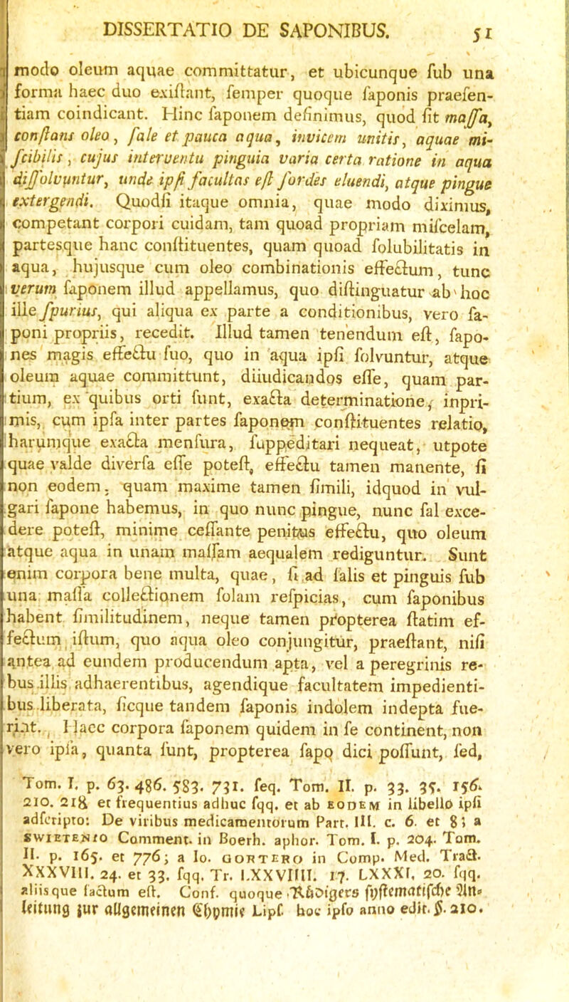 ! { DISSERTATIO DE SAPONIBUS. 51 * ' ! moclo oleum aquae committatur, et ubicunque fub iina 1 forma haec duo e.viflant, femper quoque laponis praefen- I tiam coindicant. Hinc faponem definimus, quod fit majfa^ con/Ians oleo, fale et pauca aqua, invicem mitis, aquae mi- fcibilis y cujus interuentu pinguia varia certa ratione in aqua dij/olufintur, unde ip ft facultas e/l fordes eluendi, atque pingue extergendi. Quodfi itaque omnia, quae modo diximus, competant corpori cuidam, tarn quoad propriam mifcelam partesque hanc confiituentes, quam quoad folubilitatis in aqua, hujusque cum oleo combinationis eff'eclum, tunc faponem illud appellamus, quo diftinguatur ab'hoc ilie fpurius, qui aliqua ex parte a conditionibus, vero fa- I poni propriis, recedit. Illud tamen tenendum eft, fapo- ines magis effebiu fuo, quo in 'aqua ipfi folvuntur, atque oleum aquae committunt, diiudicandos efle, quam par- tium, ex quibus orti funt, exafta determinatione/ inpri- mis, cum ipfa inter partes faponem conftituentes relatio* harumque exabla menfura, fappeditari nequeat, utpote quae valde diverfa efle poteft, effe£lu tamen manente, ft non eodem. quam maxime tamen fimili, idquod in vul- gari fapone habemus, in quo nunc pingue, nunc fal exce- dere poteft, minitne ceflante penit^as efFeftu, quo oleum atque aqua in unam maljam aequalem rediguntun Sunt enim corpora bene multa, quae, ft ad falis et pinguis fub una mafia colleftianem folam refpicias, cum faponibus habent fimilitudinem, neque tamen propterea ftatim ef- fecfum iftum, quo aqua oleo conjungitur, praeftant, nifi antea ad eundem producendum apta, vel a peregrinis re- bus .illisadhaerentibus, agendique facultatem impedienti- bus .liberata, ficque tandem faponis indolem indepta fue- rint. I 1 lacc corpora faponem quidem in fe continent, non vero ipia, quanta lunt, propterea fapq dici poflunt, fed, Tom. I. p. 65. 486. 583. 731. feq. Tom. II. p. 33. 3^ 151^^ 210. 2ig er fiequentius adhuc fqq. et ab eodem in libellD ipfi adfc’ripto: De viribus medicamentoium Part. HI. c. 6. et 8> a swiETE?)to Comment, in Boerh. aphor. Tom. I. p. 204. Tam- il. p. 165. et yj6; a lo. goktero in Comp. Med. Tradi. Xxxvill. 24. et 33. fqq. Tr. I.XXVIIII. 17. LXXXl. 20. fqq, aliisque faaum eft. Conf. quoque .'RflDigers fpflcmatifd)e 5In« ftitnng jur allgemeinen Lipf. boc ipfo anno edit.^.aio.