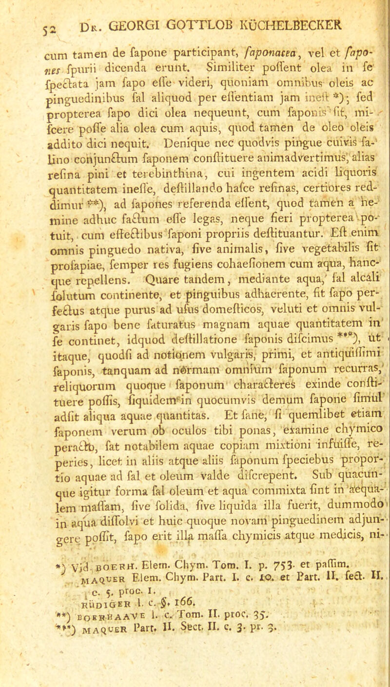 cum tamen de fapone participant, faponacea, vel et fapo- 7ies fpurii dicenda erunt. Similiter polfent olea in fc fpeclata jam fapo die videri, quoniam omnibus oleis ac pinguedinibus fal aliquod per dl’entiam jam indl *) •, fed propterea fapo did olea nequeunt, cum faponis lit, mi-, fcere poffe alia olea cum aquis, quod tamen de oleo oleis addito did nequit. Denique nec quod vis pingue cuivis fa-- lino conjun£lum faponem condituere animadvertimus’, alias refina pini et terebinthina, cui ingentem acidi liquoris quantitatem inelTe, deftillando hafce refinas, certiores red- dimur •*), ad fapones referenda elfent, quod tamen a he- mine adhuc fadum dfe legas, neque fieri propterea .po-- tuit, cum efteftibus faponi propriis deflituantur. Eft enim omnis pinguedo nativa, five animalis, five vegetabilis fit profapiae, femper res fugiens cohaefionem cum aqua, hanc- que rcpellens. Quare tandem, mediante aqua,’fal alcali folutum continente, et pinguibus adhacrente, fit fapo per- fe£lus atque purus ad ufus domefticos, veluti et omnis vul- garis fapo bene faturatus magnam aquae quantitatem in' fe continet, idquod deftillatrone faponis difcimus ***), lit . itaque, quodfi ad notidnem vulgaris, primi, et antiquiftimi faponis, tanquam ad ndrmam omnium faponum recurras,' reliquorum quoque faponum charadieres exinde confti- tuere poftis, fiquidem'^in quocumvis demum fapone fimtil adfit aliqua aquae quantitas. Et fane, fi quemlibet etiam faponem verum ob oculos tibi ponas, eiamine chymico peradto, fat notabilem aquae copiam mixtioni infiiifle, re- peries, licet in aliis atque aliis faponum fpeciebus propor- tio aquae ad fal et oleum valde difcrepent. Sub quacun- que igitur forma fal oleum et aqua commixta fint in ’a'equa- lem maflam, five folida, five liquida ilia fuerit, dummodo' in aqua diflblvi et huic quoque novam pinguedinem adjun- gere ppftit, fapo erit illp. mafia chymicis atque medicis, ni- Vid. boerh. Elefn. Chym. Torn. I. p. 753- et paflTim. maqver Elem. Chym. Part. I. c. XQ. et Part. IL feci. II. I C. 5. pfoc. I. RUDIGER b C. §t 166. **) “OERHAAVt 1. C. Tom. II. ptoc. MAQUER Part. II. Sect. II. c. 3. pr. 5.