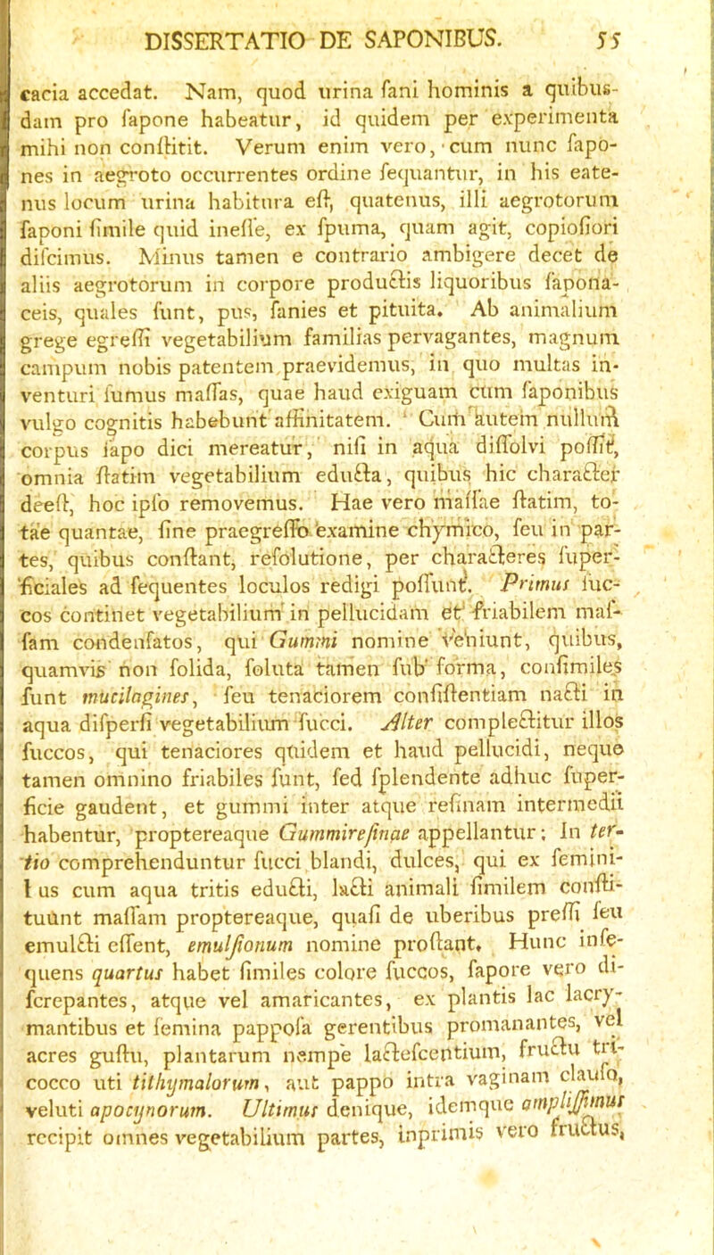 cacia accedat. Nam, quod urina fani hominis a qulbus- dam pro fapone habeatur, id quidem per e.vperimenta mihi non confHtit. Verum enim vero, cum nunc fapd- nes in aegroto occurrentes ordine iequantm-, in his eate- nus locum urina habitnra eR, quatenus, illi aegrotorum faponi fimile quid inell'e, ex fpuma, quam agit, copiofiori difcimus. Minus tamen e contrario ambigere decet de aliis aegrotorum in corpore produtlis liquoribus i'apona- ceis, quales funt, pus, fanies et pituita. Ab animalium grege egrefii vegetabilium familias pervagantes, magnum campum nobis patentem.praevidemus, in quo multas in- venturi lumus malTas, quae baud e.xiguam cum faponibiiS vulgo cognitis habebunt afhnitatem. ‘ Ciati'kutem nulluift corpus i'apo dici mereatur, nifi in aqua diffolvi polE^, omnia Ratim vegetabilium edu£ba, quibus hie charafter dee(}, hoc iplb removemus. Hae vero niaiTae ftatim, to- tae quantae, fine praegreffo 'exaiTiine chyrnico, feu in par- tes, quibus conftant, refolutione, per charatleres fuper- ■ficiales ad fequentes loculos redigi poffuntl Primus luc- cos continet vegetabilium in pellucidam et* friabilem mal- fam condenfatos, Gummi nomine Ve'niunt, quibus, quamvis non folida, foluta tamen fub’ forma, confimile,s funt mucilagines^ feu tenaciorem confifientiam nafti in aqua difperfi vegetabilium fucci. ji^lter compleftitur illos fuccos, qui tenaciores quidem et hand pellucidi, nequo tamen omnino friabiles funt, fed fplendente adhuc fuper- ficie gaudent, et gummi inter atque refinam intermedii habentur, proptereaque Gummirejirifie appellantur; In ter^ tio comprehenduntur fucci blandi, dulces, qui ex femini- I us cum aqua tritis edu£ti, la£li animali fimilem confii- tuUnt mafiam proptereaque, quafi de uberibus prefii feu emulfti effent, emuljionum nomine profiant, Hunc infe- quens quartus habet fimiles colore fuccos, fapore vero di- ferepantes, atque vel amaricantes, ex plantis lac lacry- mantibus et femina pappofa gerentibus promanantes, vel acres guftu, plantarum nempe laftefeentium, fruefu tU' cocco uti tilkytnalorum y aut pappo intra vaginam claufo, veluti apoeijnorum. Ultimus denique, idemque atnpliJpMUS rccipit omnes vegetabilium partes, inprimis vero fruuus,