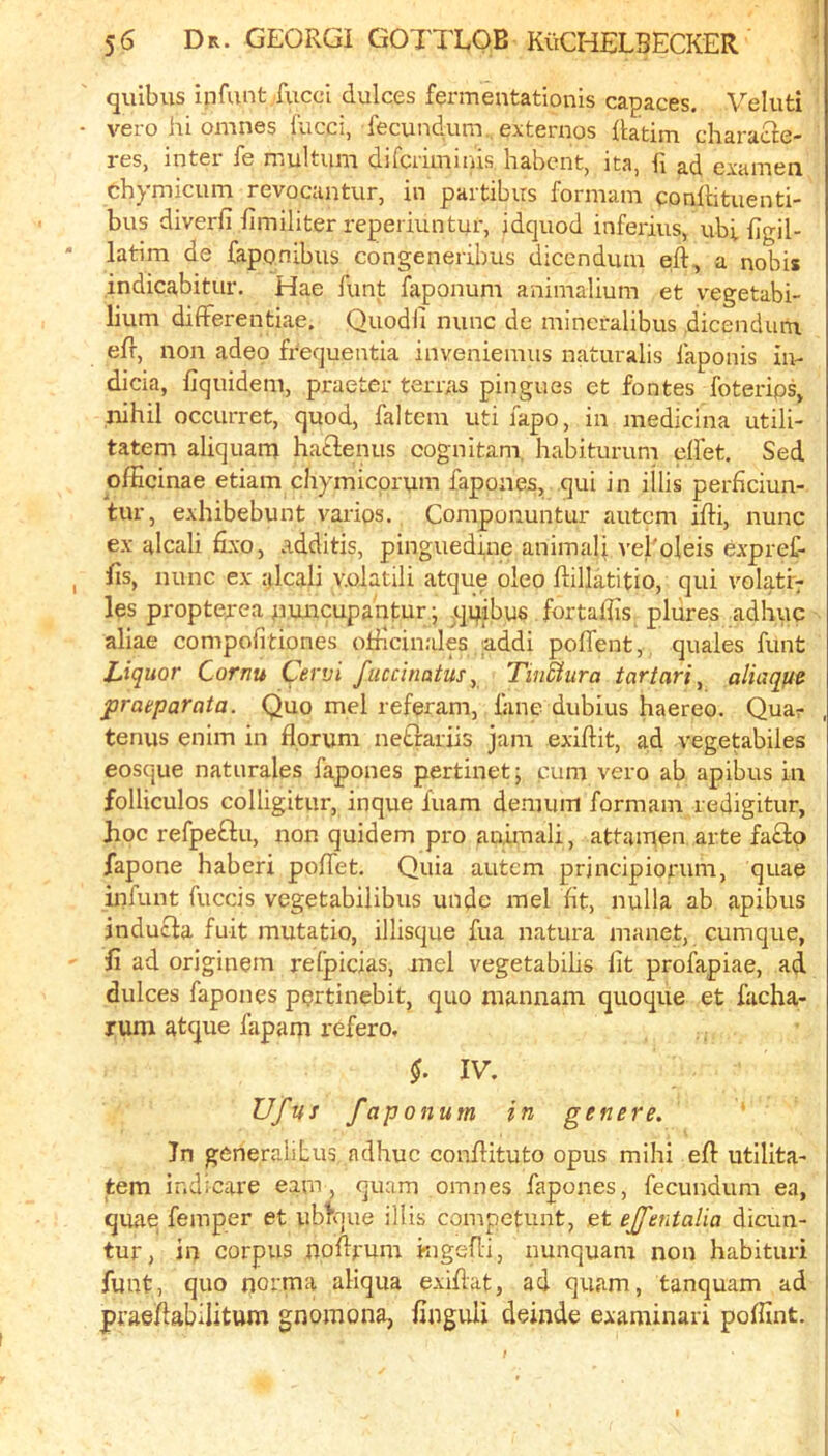 quibus infant fucci dulces fermentatlonis capaces. Veluti • vero hi omnes fucci, fecundum. externos iiatim characie- res, inter fe niultum difcriminis habcnt, ita, h ad examen ch^ micum revocantur, in paitibirs forniani conihtiienti** bus diverfi fimiliter reperiuntur, idquod inferiiis, ubi figil- latim de faponibiis congeneribus dicendum eft, a nobis indicabitur. Hae funt faponum animalium et vegetabi- lium differentiae. Quodfi nunc de mineralibus dicendum. eft, non adeo frequentia inveniemiis naturalis faponis in- dicia, fiquidem, praeter terras pingiies et fontes foterips, jiihil occurret, quod, faltem iiti fapo, in medicina utili- tatem aliquam hatlenus cognitam. habiturum eflet. Sed ofKcinae etiam chymicprum fapones, qui in illis perftciun- tur, exhibebunt varies. Componuntur autem ifti, nunc ex alcali fixo, additis, pinguedine animaft vel'oleis expref- fts, nunc ex iftcali v.olatili atque oleo ftillatitio, qui volatr^ les propterea puncupantur; quibus fortaftis plures adhuc aliae compofitiones officinales ;addi poffent, quaies funt Liquor Cornu Cervi fuccinatus^ TinUura tartari, aliaque praeparata. Quo mel referam, lane diibius haereo. Quar terms enim in flprum neErariis jam exiftit, 3;d vegetabiles eosque naturales fapones pertinet; cum vero ab apibus in folliculos colligitur, inque fuam denuim formam redigitur, hoc refpeftu, non quidem pro animali, attamen arte fa£lo fapone haberi poffet. Quia autem prjncipiorum, quae iiilunt fuccis vegetabilibus unde mel fit, nulla ab apibus jnduefa fuit mutatio, illisque fua natura manet, cumque, ft ad originem refpicias, mel vegetabilis lit profapiae, ad dulces fapones pprtinebit, quo mannam quoque et facha- rum atque fapam refero, IV. Ufus faponum in genere. In generalitus, adhuc conftituto opus mihi eft utllita- tem indicare earn, quam omnes fapones, fecundum ea, quae, femper et ubtoue illis competunt, et ejfentalia dicun- tur, in corpus noftrum kigefti, iiunquam non habituri funt, quo norma aliqua exiftat, ad quam, tanquam ad praeftabilitum gnomona, finguH deinde examinari poftint.