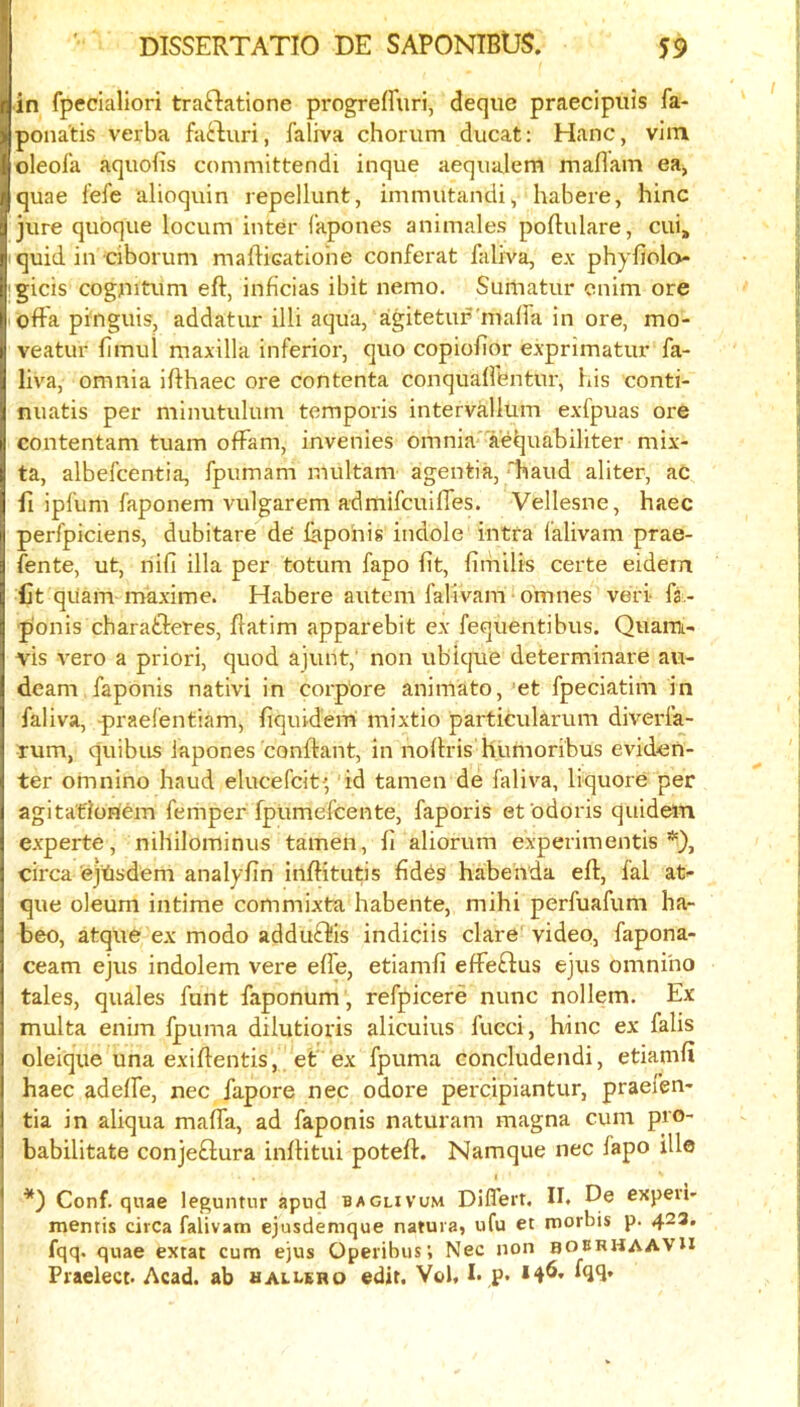 in fpeciallori traftatione progreffuri, deque praecipuis fa- pona'tis verba fai:luri, faliva chorum ducat: Hanc, vim oleol’a aquofis committendi inque aequalem maflam ea, quae lefe alioquin repellunt, immutandi, habere, hinc jure quoque locum inter fapones animales poftulare, cui, quid in ciborum mafticatiohe conferat faliva, ex phyfiolo igicis cogjutum eft, inficias ibit nemo, Suniatur cnim ore lofta pinguis, addatur illi aqua, aigitetup mafta in ore, mo- veatur ftmul maxilla inferior, quo copiofior exprimatur fa- liva, omnia ifthaec ore contenta conqualfentur, his conti- nuatis per minutulum temporis intervallum exfpuas ore contentam tuam offam, invenies omnia aeljuabiliter mix- ta, albefcentia, fpiimam multam agentia,'hand aliter, ac ft ipfum faponem vulgarem admifcuifles. Vellesne, haec perfpiciens, dubitare de’ ftipohis indole intfa falivam prae- fente, ut, nifi ilia per totum fapo fit, fimilis certe eidem fit quam maxime. Habere auteni falivam omnes veri fa - p'onis charafteres, ftatim apparebit ex fequentibus. Quarai- vis vero a priori, quod ajunt,' non ubique determinare au- dcam faponis nativi in corpore animato, et fpeciatim in faliva, praelentiam, ftquid'em mixtio particukrum diverfa- mm, quibus iapones conftant, in noftris humoribus evideh- ter omnino baud elucefcit' id tamen de faliva, liquore per agitafionem femper fpUmefcente, faporis efodoris quidein experte, nihilominus tamen, ft aliorum experiraentis *), circa'ejtisdem analyftn inftitutis ftdds habenda eft, lal at- que oleum intime commixta habente, mihi perfuafum ha- beo, atque ex modo adduifl-is indiciis dare video, fapona- ceam ejus indolem vere elfe, etiamft efFedus ejus omnino tales, quales funt faponum , refpicere nunc nollem. Ex multa enim fpuma dilutioris alicuius fucci, hinc ex falls oleique una exiftentis, et ex fpuma concludendi, etiamft haec adeffe, nec fapore nec odore percipiantur, praefen- tia in aliqua mafia, ad faponis naturam magna cum pro- babilitate conjedura inftitui poteft. Namque nec fapo ille Conf. quae leguntur apud baglivum Differt. II. De expeii- mentis circa falivam ejusdenique natura, ufu et morbis p. 423, fqq. quae extat cum ejus Operibus; Nec non bourhaaVU Praelect. Acad, ab hallero edit. Vol, I. p. *4^'