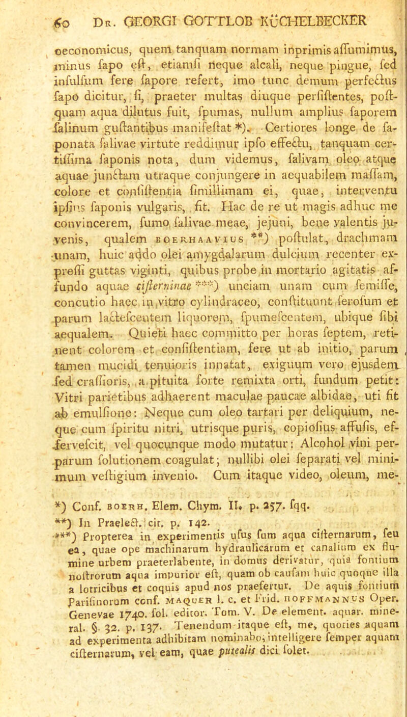 oeconomicus, quern tanquam normam inprimisaffurnimiis, minus fapo efl-, etiamfi rieque alcali, neqtie pingue, fed infulfum fere fapore refert, imo tunc demum perfe£,fus fapo dicitur, fi, praeter multas diuque perfiflentes, poft- quara a<]ua dilutus fuit, fpumas, nullum amplius faporem falinum guftantibus inanifeflat *). Certiores longe de fa- ponata falivae virtute reddimui,* ipfo effeftu, tanquam cer- tillima faponis nota, dum videmus, falivam oleo, atque aquae junftam utraque conjungere in aequabilem maflam, colore et coptillentia fimillimam ei, quae, interventu ipfins faponis vulgaris, fit. Hac de re ut magis adhuc me convincerem, fumo, falivae meae, jejuni, bene yalentis ju- venis, qualem boerhaavius **) polKilat., drachmani t.unam, huic addo plei a.mygdalarum dulcium recenter ex- prefli guttas viginti, quibus probe in mortario agitatis af- fundo aquae cijlermnac unciam imam cum femiffe, concutio haec ip,vitro c)dindraceo, conlVituunt ferofum et parum laclefcentem liquorem, fpumefccatem, ubique fibi aequalem. Quiebi haec committo per boras feptem, reti- nent colorem et eonfiftentiam, fere ut ab initio, parum tamen mucidi. tenuioris innatat, exiguum vero ejusdeig. fed crafb’oris, a.pituita forte rembxta orti, fundum petit: Vitri parietibus adhaerent maculae paucae albidae, uti fit ab emulfione: Neque cum oleo tartari per deliquium, ne- que cum fpiritu nitri, utrisque puris, copiofius affufis, ef- ^ervefcit, vel quoci,mque modo mutatur; Alcohol ,vini per- parum folutionem coagulat; nullibi olei feparati vel mini- mum vefbgium invenio. Cum itaque video, oleum, me-^ *) Conf. boerh. Elem. Chytn. II* p. 257. fqq. **) la Praele£t.’cir, p. 142. ■***) Propterea in expeiimentis ufus fura aqua ciflernarum, feu ea, quae ope machinarum liydrauricarum et canaliiim ex flu- mine urbem praeterlabente, in domus derivator, quia fontiutn nollroruin aqua impurior eft, quam ob caufam huic quoque ilia a lotricibus et coquis apud nos praefertur. De aquis fontium Parilinorum ccnf. maquer 1. c. et i'rid. iiofemannus Oper. Genevae 1740. fob editor. Tom. V. De element, aquar. mine- ral. § 32. p. 137- Tenendum itaque eft, me, queries aquam ad experimenta adhibitam nominabo, imelligeie femper aquarn cifternai'um, vel eam, qusc putenUs dicL lolet.