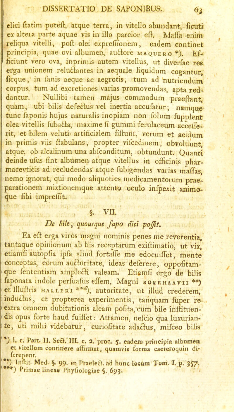 did ftatim poteR, atquc terra, in vitello abundant, ficuti ex aiteia parte aquae vis in illo pardor eR. Mafia enim reliqua vitelli, pofl: olei exprefi7onein, eadem continet principia, quae ovi albumen, au£lore maquero *). Ef- ficiunt vero ova, ihprimis autem vitellus, ut diverfae res erga unionem rekidantes in aequale liquidum cogantur, ficque, in fanis aeque ac aegrotis, turn ad nutriendum corpus, turn ad excretiones varias promovendas, apta red- dantur. Nullibi tamen majus corrunodum praefi-ant, quam, ubi bilis defedus vel inertia accufatur; namque tunc faponis hujus naturaiis inopiam non folum fupplent olea vitellis fubada, maxime fi gummi ferulaceuiu acceffe- rit, et bilem veluti artificialem fiftunt, verum et acidum in primis viis fiabulans, propter vil’cedinem, obvoluunt, atque, ob alcalinum una abfconditum, obtundunt. Quanti deinde ufus fint albumen atque vitellus in officinis phar- macevticis ad recludendas atque fubigendas varias maflTas, nemo ignorat, qui modo aliquoties medicamentorum prae- parationem mixtionemque attentjo oculo infpexit animo* que fibi impreifit. §. VII. De bile, quousque fapo did pojjit. Ea eft erga viros magni nominis penes me reverentia, tantaque opinionum ab his receptarum exiftimatio, ut vix, etiamfi autopfia ipfa aliud fortafie me edocuifiet, mente conceptas, eorum audoritate, ideas deferere, oppofitam- que lententiam ampledi valeam, Etiamfi ergo de bilis faponata indole perluafus efiem, Magni BoaRHAAvii **) etllluftris halleri ***), autoritate, ut illud crederem, indudus, et propterea experimentis, tanquam fuper re extra omnem dubitationis aleam pofita, cum bile inftituen- dis opus forte baud fuiflet: Attamen, nelcio qua luxurian- te, uti mihi videbatur, curiofitate adadus, mifceo bilis *) 1. c. Part. II. Seft.’III. c. 2. proc. 5. eadeiti principia albumen et vitellum contineve affirmat, quamvis forma caeteroquin di- fcrepenr. **) Inftit. Med. §. 99. et Praelefl. ad hunc locum Tom. I. p. 357* Pi-imae lineae Pliyfiologiae §. 693.