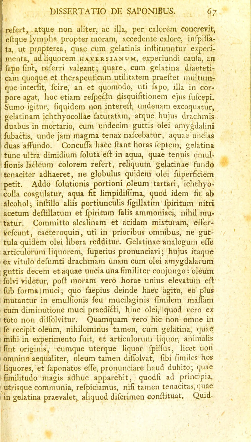 refert, at<jiie non aliter, ac ilia, per calorem concrevit, eftque lympha propter inoram, accedente calore, infpifla- ta, ut pr.opterea, quae cum gelatinis inftituuntur experi- menta, adliquorem haversianum, experiundi caufa, an fapo fint, referri valeant; quare, cum gelatina diaeteti- cam quoque et therapeuticam utilitatem praeftet multum- que interfit, fcire, an et quomodo, uti fapo, ilia in cor- pore agat, hoc etiam refp^u disquilitionem ejus fufcepi. Sumo igitur, fiquidem non interelt, undenam excoquatur, gelatinam ichthyocollae faturatam, atque hujus drachmis duabus in mortario, cum undecim guttis olei amygdalini fubactis, unde jam magma tenax nalcebatur, aquae uncias duas affundo. Concufla haec Rant horas leptem, gelatina tunc ultra dimidium foluta eft in aqua, quae tenuis emul- ftonis lafteum colorem refert, reliquum gelatinae fundo tenaciter adhaeret, ne globulus quidem olei fuperficiem petit. Addo folutionis portioni ,oleum tartari, ichthyo- colla coagulatur, aqua fit limpidiftima, quod idem fit ab alcohol j inftillo aliis portiunculis figillatim Ipiritum nitii acetum deftillatum et fpiritum falls ammoniac!, nihil mu- tatur. Committo alcalinam et addam mixturam, eft'er- vefcunt, caeteroquin, utl in prioribus omnibus, ne gut- tula quidem olei libera redditur. Gelatinae analogum efle articulorum liquorem, fuperius pronunciavi; hujus itaque ex vitulo defumti drachmam unam cum olei amygdalarum guttis decern et aquae uncia una fimiliter conjungo: oleum folvi videtur, poft moram vero horae unius elevatum eft fub formal mud; quo faepius deinde haec agito, eo plus mutantur in emulfionis feu mucilaginis fimilem maflam cum diminutione mud praedifti, hinc old, quod vero ex toto non dilfolvitur. Quamquam vero hie non omne in fe recipit oleum, nihilominus tamen, cum gelatina, quae mihi in experimento fuit, et articulorum liquor, animalis lint originis, cumque uterque liquor fpilfus, licet non omnino aequaliter, oleum tamen dilfolvat, fibi fimiles hos liquores, et faponatos elfe, pronunciare hand dubito; quae fimilitudo magis adhuc apparebit, quodfi ad prindpia, utrisque communia, refpiciamus, nifi tamen tenadtas, quae in gelatina praevalet, aliquod diferimen conftituat. Quid-