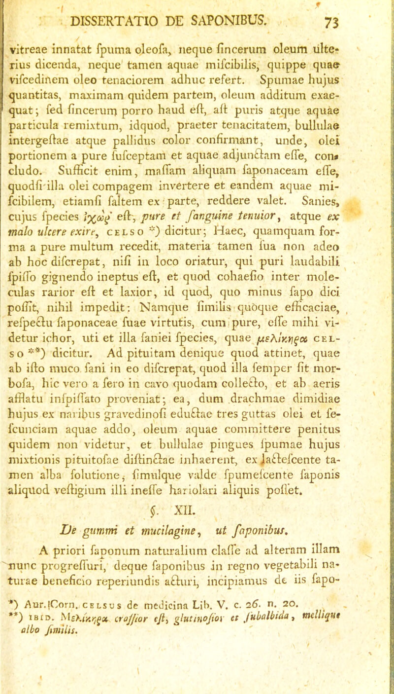 / DISSERTATIO DE SAPONIBUS. 73 vitreae innatat fpuma oleofa, neque fincerum oleum ulte- rius dicenda, neque tamen aquae mifcibilis, quippe quae vircedinem oleo tenaciorem adhuc refert. Spumae hujus quantitas, maxiinam quidem partem, oleum additum exae- quatfed fincerurrj porro baud eft, aft puris atque aquae particula remixtum, idquod, praeter tenacitatem, bullulae intergeftae atque pallidus color confirmant, unde, olel portionem a pure fufceptam et aquae adjuuQam efle, con» cludo. Sufficit enim, mafiam aliquam faponaceam efle, quodfi'illu olei compageni invertere et eandem aquae mi- fcibilem, etiamfi faltem ex parte, reddere valet. Sanies, cujus fpecies /%ay eft-, pure et fanguine tenuior ^ atque ex malo ulcere exire^ celso''0 dicitur; Haec, quamquam for- ma a pure multum recedit, materia tamen I'ua non adeo ab hoc difcrepat, nifi in loco oriatur, qui puri laudabili > fpiffo gignendo ineptus eft, et quod cohaefto inter mole- culas rarior eft et laxior, id quod, quo minus fapo did poftit, nihil impedit: Namque fimilis quOque efficaciae, refpeclu faponaceae fuae virtutis, cum pure, elfe mihi vi- detur ichor, uti et ilia faniei fpecies, quae fxsKlKYi^x cel- s o *) **) dicitur. Ad pituitam denique quod attinet, quae ab ifto muco fani in eo difcrepat, quod ilia femper fit mor- bofa, hie vero a fero in cavo quodam collefto, et ab aeris afflatu infpiftato proveniat; ea, dum drachmae dimidiae hujus ex naribus gravedinofi edudae tres guttas olei et fe- fcunciam aquae addo, oleum aquae committere penitus quidem non videtur, et bullulae pingues Ipumae hujus mixtionis pituitofae diftinctae inhaerent, ex jaftefeente ta- men alba folutionCj fimulque valde fpumelcente faponis aliquod veftigium illi inelfe hariolari aliquis poft’et. §. XII. De gumtrn et mucilagine, ut faponibus, A priori faponum naturalium clafi'e ad alteram illam nunc progrefluri, deque faponibus in regno vegetabili na- turae beneficio reperiundis afturi, incipiamus dt iis fapo- *) Aur.|Corn. cels us de medicina Lib. V. c. 26. n. 20. •*) IBID. cra/fior cjly glutino/toy ct Jubolbida ^ melliqut olbo Jimiiis.