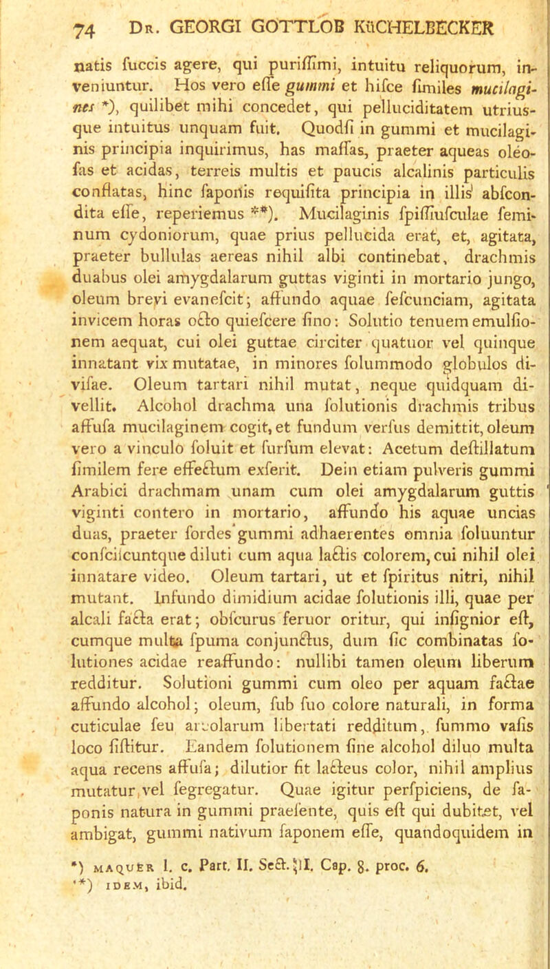 natis fuccis agere, qui puriUTmi, intuitu reliquorum, in- veniuntur. Hos vero effe gummi et hifce fuuiles mucilagu nes *), quilibet mihi concedet, qui pelluciditatem utrius- que intuitus unquam fiiit, Quodfi in gummi et mucilagi- nis principia inquirimus, has maiFas, praeter aqueas oleo- fas et acidas, terreis multis et paucis alcalinis particulis conflatas, Line fapoilis requifita principia in illis' abfeon- dita effe, reperiemus **). Mucilaginis fpifEufailae femi* num cydoniorum, quae prius pellucida erat, et, agitata, praeter bullulas aereas nihil aibi continebat, drachmis duabus olei amygdalarum guttas viginti in mortario jungo, oleum breyi evanefeit; aflundo aquae fel’cunciam, agitata invicem horas o£lo quiefeere fino; Solutio tenuem emulfio- nem aequat, cui olei guttae circiter quatuor vel quinque innatant vix mutatae, in minores folummodo globulos di- vifae. Oleum tartari nihil mutat, neque quidquam di- vellit. Alcohol drachma una folutionis drachmis tribus afFufa mucilaginem cogit, et fundum verl'us demittit, oleum vero a vinculo foluit et furfum elevat: Acetum deftillatum fimilem fere efFeftum exferit. Dein etiam pulveris gummi Arabic! drachmam unam cum olei amygdalarum guttis viginti contero in mortario, afFundo his aquae uncias duas, praeter fordes gummi adhaerentes omnia foluuntur confcilcuntque diluti cum aqua laFlis colorem, cui nihil olei innatare video. Oleum tartari, ut et fpiritus nitri, nihil mutant, infundo dimidium acidae folutionis illi, quae per alcali fafta erat; obfeurus feruor oritur, qui infignior eft, cumque mulfca fpuma conjunFlus, dum fie combinatas fo- lutiones acidae reafFundo: nullibi tamen oleum liberum redditur. Solution! gummi cum oleo per aquam faFlae aFFundo alcohol; oleum, fub fuo colore natural!, in forma cuticulae feu aiLolarum libertati redditum, fummo vafis loco fiftitur. Eandem folutionem fine alcohol diluo multa aqua recens aftufa; dilutior fit laFleus color, nihil amplius mutatur,vel fegregatur. Quae igitur perfpiciens, de fa- ponis nat-Lira in gummi praefente, quis eft qui dubitet, vel ambigat, gummi nativum faponem efle, quandoquidem in *) MAQU6R 1. c. Part, II. Sea.511. Cap. g. proc. 6. '*) IDEM, ibid.