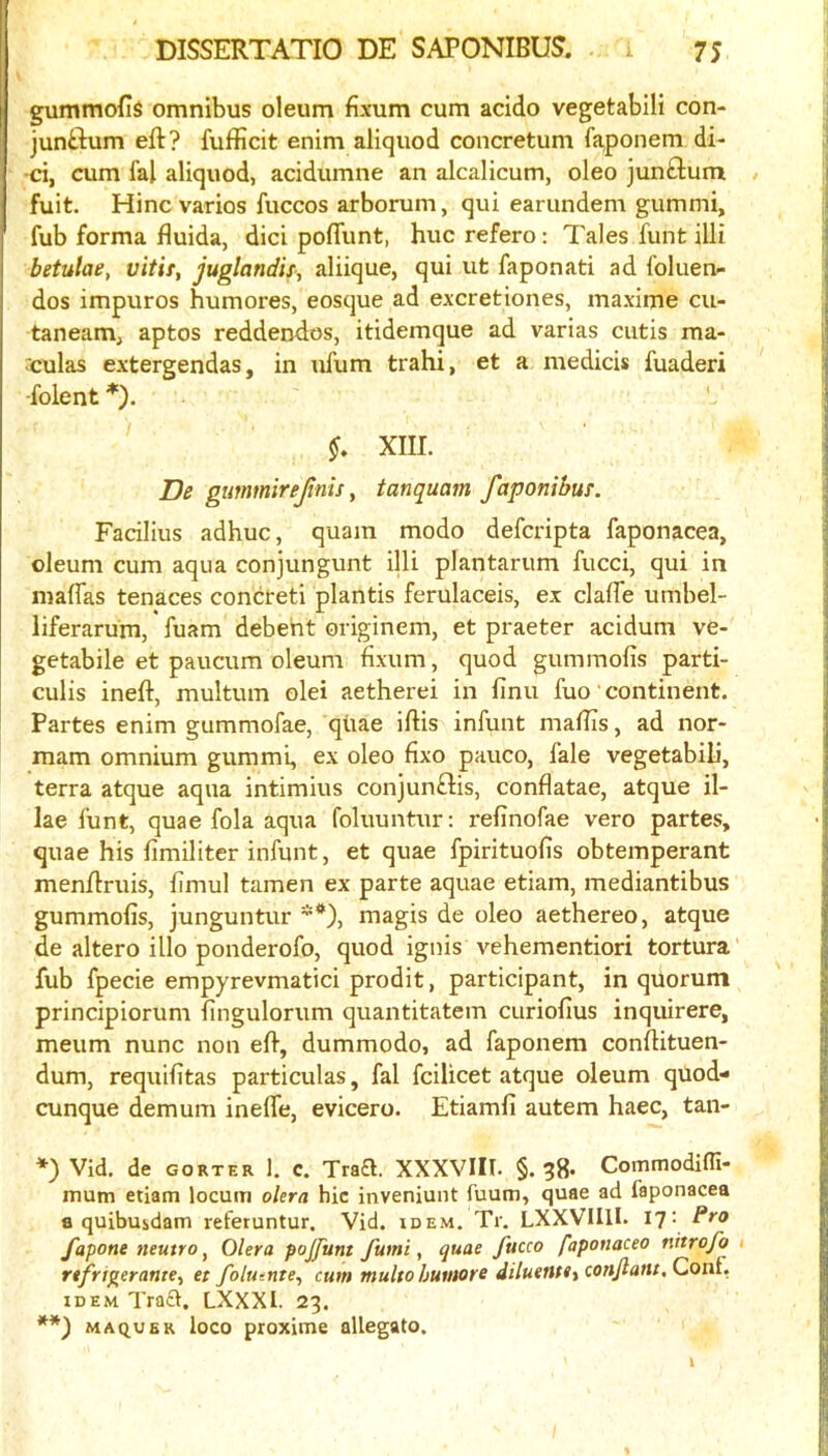 gummofis omnibus oleum fixum cum acido vegetabili con- jun£lum eft? fufficit enim aliquod concretum faponem di- •ci, cum fal aliquod, acidumne an alcalicum, oleo junftum / fuit. Hinc varies fuccos arborum, qui earundem gummi, fub forma fluida, dici pofliint, hue refero; Tales funt illi betulae, vitif, juglandis, aliique, qui ut faponati ad foluen^ dos impuros humores, eosque ad excretiones, maxime cu- taneam, aptos reddendos, itidemque ad varias cutis ma- rculas extergendas, in ufum trahi, et a medicis fuaderi ■folent *). XIII. De gtmtnirejinis, tanquarn faponibus. Facilius adhuc, quam modo deferipta faponacea, oleum cum aqua conjungunt illi plantarum fucci, qui in maffas tenaces concreti plantis ferulaceis, ex clafTe umbel- liferarum, fuam debeht originem, et praeter acidum ve- getabile et paucum oleum fixum, quod gummofis parti- culis ineft, multum olei aetherei in finu fuo' continent. Partes enim gummofae, qiiae iftis infunt maftis, ad nor- mam omnium gummi, ex oleo fixo pauco, lale vegetabili, terra atque aqua intimius conjunftis, conflatae, atque il- lae funt, quae fola aqua foluuntur: refinofae vero partes, quae his limiliter infunt, et quae fpirituofis obtemperant menftruis, fimul tamen ex parte aquae etiam, mediantibus gummofis, junguntur **), magis de oleo aethereo, atque de altero illo ponderofo, quod ignis vehementiori tortura fub fpecie empyrevmatici prodit, participant, in quorum principiorum fingulorum quantitatem curiofius inquirere, meum nunc non eft, dummodo, ad faponem conftituen- dum, requifitas particulas, fal feilicet atque oleum qUod- cunque demum ineffe, evicero. Etiamfi autem haec, tan- *) Vid. de GORTER 1. c. Traa. XXXVIII. §. 38- Commodifli- mum etiam locum okra hie inveniunt fuum, quae ad faponacea a quibuidam referuntur. Vid. idem. Tr. LXXVlIlI. I?- fapone neutro ^ Olera pojfunt fumi, quae Jitcco faponacea nitrofo 1 re/ri^erante, et folu-.nte^ cum multohumore diluentiiConJlant, Coni, IDEM Tra£l. LXXXI. 23. MAQUBR loco ptoximc allegato.