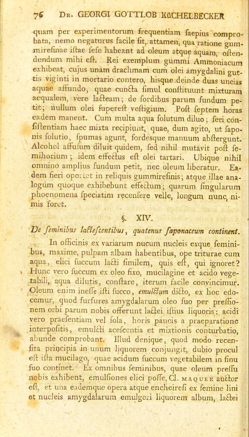 quam per experimentorum frequentiam faepius compro- bata, nemo negattirus facile fit, attamen, qua ratione gum. mirefinae iflae fefe habeant ad oleum atque aquam oflen- dendum mihi efl. Rei exemplum gummi Ammoniacum exhibeat, cujus unam drachmam cum blei amygdalini gut- tiij viginti in mortario contero, bisque deinde duas uncias aquae afFundo, quae cunfta fimul confbtuunt mixturani aequalem, vere lafteam; de fordibus parum fundum pe* tilt; nullum olei fupereft veftigium. Port feptem boras eadem manent. Cum multa aqua folutum diluo; feri cdn- flflentiam baec mixta recipiunt, quae, dum agito, ut fapo- nis folutio, fpumas agunt, fordesque manuum abftergunt. Alcohol afFufum diluit quidem, fed nibil mutavit poll: fe- miborium ; idem elFeFtus eft olei tartari. Ubique nibil omnino amplius fundum petit, nec oleum liberatur. Ea- dem fieri opoi Lct in reliquis gummirelinis; atque illae ana- logum quoque exbibebunt effetlum; quarum fingularum pboenomena fpeciatim recenfere velle, longum nunc, ni- mis foret. §. XIV. De feminibus tafiefcentibus ^ quatenus faponaceum continent. In officinis ex variarum nucum nucleis exque femini- bus, maxime, pulpam albam babentibus, ope triturae cum aqua, ebci fuccum lafii fimilem, quis eft, qui ignoret? Hunc vero fuccum ex oleo bxo, mucilagine et acido vege- tabili, aqua dilutis, conftare, iterum facile conyincimur. Oleum enim inefte ifti fucco, emul&im difto, ex hoc edo- cemui’, quod furfures amygdalarum oleo fuo per preflio- nem orbi parum nobis ofFerunt latlei iftius liquoris; acidi vero praefentiam vel fola, horis paucis a praeparationc interpofitis, emulcfi acefcentia et mixtionis conturbatio, abunde comprobant. Illud denique, quod modo recen- fita priijcipia in unum liquorem conjungit, dubio procul eft ifta mucilagOj quae acidum fuccum vegetabilem in finu fuo continet. Ex omnibus feminibus, quae oleum prelfu nobis exhibent, emulfiones elici poffe. Cl. maquek auttor eft, et una eademque opera atque encheireft ex femine lini et nucleis amygdalarum emulgeri liquorem album, laflei