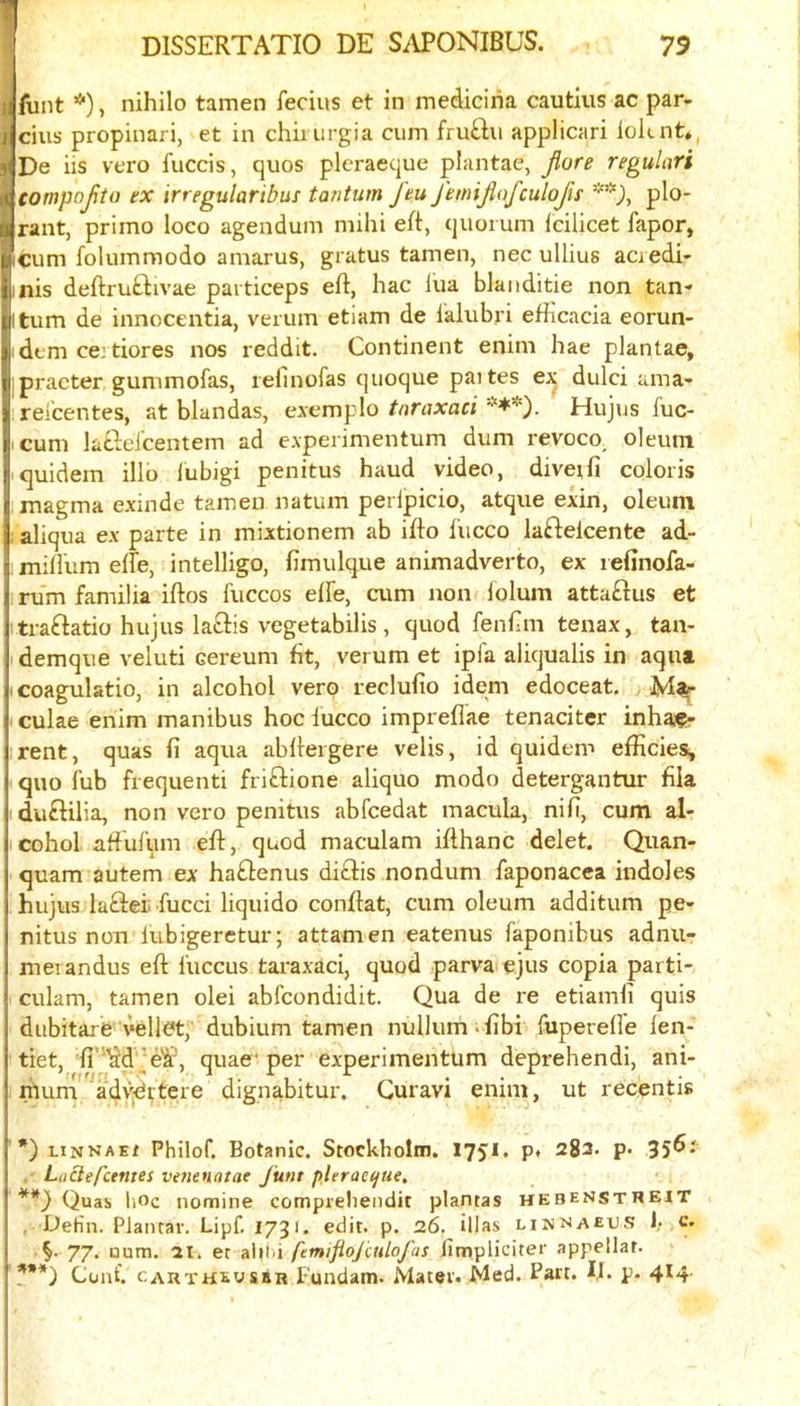 funt *), nihilo tamen fecius et in mediciria cautius ac par- cius propinari, et in chii urgia cum fru£lu applicari loknt*, De us vero fuccis, quos plcraeque plantae, Jiore regulari compofto ex irregularibus tantum feu femijiofculofn plo- rant, primo loco agendum mihi eft, quorum Icilicet fapor, cum folummodo amarus, gratus tamen, nec ullius acredi- jnis deftruftivae particeps eft, hac lua blaiiditie non tan* itum de innocentia, verum etiam de lalubri efftcacia eorun- :dtm ce:tiores nos reddit. Continent enim hae plantae, ipracter gummofas, lefinofas quoque paites ex dulci ama* ;reicentes, at blandas, cjicmplo tnraxaci Hujus fuc- icum laQeJ'centem ad e.vperimentum dum revoco^ oleum quidem illb lubigi penitus baud video, diveifi coloris magma exinde tamen natum perlpicio, atque exin, oleum ; aliqua ex parte in mixtionem ab ifto I'ucco laftelcente ad- miftum efte, intelligo, fimulque animadverto, ex lefinofa- rum familia iftos fuccos elfe, cum non lolum attaftus et ■traftatio hujus laftis vegetabilis, quod fenftm tenax, tan- demque veluti cereum fit, verum et ipfa aliqualis in aqua I coagulatio, in alcohol verp reclufio idem edoceat. I culae enim manibus hoc lucco impreflae tenaciter inhaf- irent, quas ft aqua abftergere velis, id quidem efficies, quo fub frequenti friftione aliquo modo detergantur fila ■ duftilia, non vero penitus abfcedat macula, nifi, cum al- icohol aft'ufum eft, quod maculam ifthanc delet. Quan- quam autem ex haftenus di^fis nondum faponacea indoles hujus laftei. fucci liquido conftat, cum oleum additum pe- nitus non lubigeretur; attamen eatenus faponibus adnu- meiandus eft I'uccus taraxaci, quod parva ejus copia parti- culam, tamen olei abfcondidit. Qua de re etiamli quis dubitare vellct, dubium tamen nullum. fibi fuperen'e len- tiet, 'ft’''Sd\;e'l^, quae'per experimentum deprehendi, ani- murrl'^^advjPrtere dignabitur, Guravi enim, ut recentis ' *) linnae/ Philof, Botanic. Stockholm. 1751. p. 282. p. 35^* . Liictef'ctntes venenatat June pleracijue, Quas hoc nomine compieheiidit plantas hebenstweit , Defin. Plantar. Lipf. 1731. edit. p. 26. illas linnaeus 1. c. 77. Qum. 21. et aiil-i fcmifiojctdofas fimpliciter appellat. f**) Cunt. CAUTHEusan Fundam. Mater. Med. Part. IJ. p. 4*4-