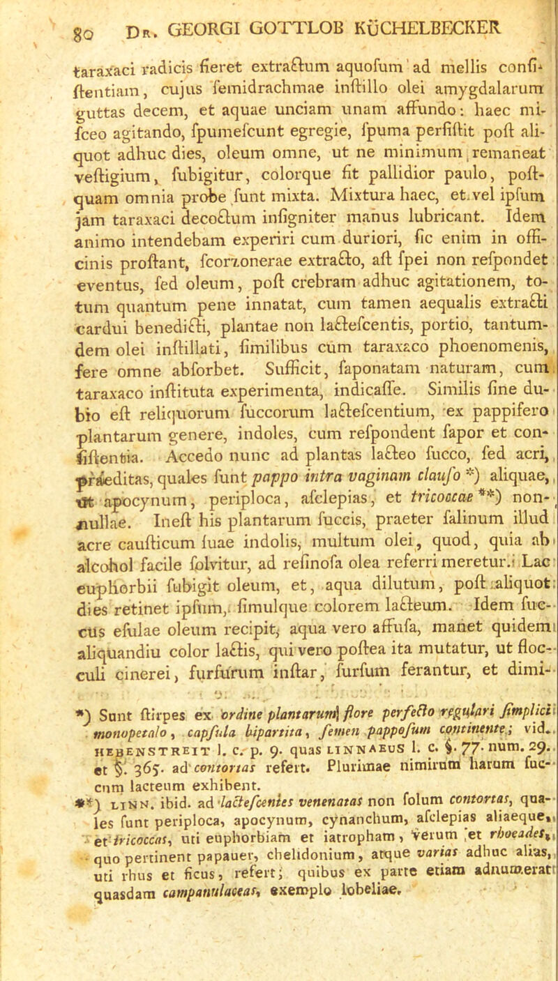 tarax'aci radicis fieret extraftum aquofum ’ ad mellis confix ftentiain, cujus femidrachmae inftillo olei amygdalarum guttas decern, et aquae unciam unam afFundo: haec mi- fteo agitando, fpumefcunt egregie, fpuma perfidit port ali- quot adhuc dies, oleum omne, ut ne minimum ^remaneat veftigium, fubigitur, colorque fit pallidior paulo, poft- quam omnia pri^e funt mixta. Mixtura haec, et.vel ipfum jam taraxaci decoQum infigniter mahus lubricant. Idem animo intendebam experiri cum duriori, fic enim in ofE- cinis proftant, fcorxonerae extrafto, aft fpei non refpondet eventus, fed oleum, poft crebram adhuc agitationem, to- tum quantum pene innatat, cum tamen aequalis extra£li cardui benedifti, plantae non laflefcentis, portio, tantum- dem olei inftillati, fimilibus cum taraxaco phoenomenis, fere omne abforbet. Sufficit, faponatam naturam, cum: taraxaco inftituta experimenta, indicafle. Similis fine du- bio eft reliquorum fuccorum laftefcentium, ex pappifero plantarum genere, indoles, cum refpondent fapor et con- fiftentia. Accedo nunc ad plantas lafteo fucco, fed acri,, pfrfeditas, quales funt pappo intra vaginam claufo *) aliquae,, tK apocynum, periploca, afclepias, et tricoacae*^^ non-_ nullae. Inert his plantarum fuccis, praeter falinum illud acre caufticum fuae indolis, multum olei, quod, quia abi alcohol facile folvitur, ad refinofa olea referri meretur.i Lac cuphorbii fubigit oleum, et, aqua dilutum, poft;,aliquot; dies retinet ipfum,. fimulque colorem lafteum. Idem fue-- cUs efulae oleum recipit^ aqua vero affufa, manet quidemi aliqUandiu color la£Hs, qui vero poftea ita mutatur, ut floc- cuh cinerei, furfunim inftar, furfum ferantur, et dimi-'- *3 Sant ftirpes ex or dine plant arun^^ fiore perfe^lo rfgu,lari fimplkii monopetalo f capfida hipartita^ Jemen pappejutn cofititunte.', vid*. hebenstreit 1. c. p. 9. quas linnaeus 1. c. 77* num. 29.. et 365. ad'ce?itortas refeit. Plui'ioiae nimirotn haram fuc-' cum lacteimi exhibent. th'iy ljnn. ibid, ad'laclefcentes venenatas now folum contoftas, qua-- les funt periploca, apocynum, cynanchum, afclepias aliaeque,, et iricoccas^ uti euphorbiam et iatropham, ‘verum ,et rhoeades^^ ■ quo pertinent papauer, chelidonium, atque varias adhuc alias,, uti thus et ficus, refertj quibus ex parte etiam adnumeratt quasdam cainpanulaceas% exeniplo lobeliae.