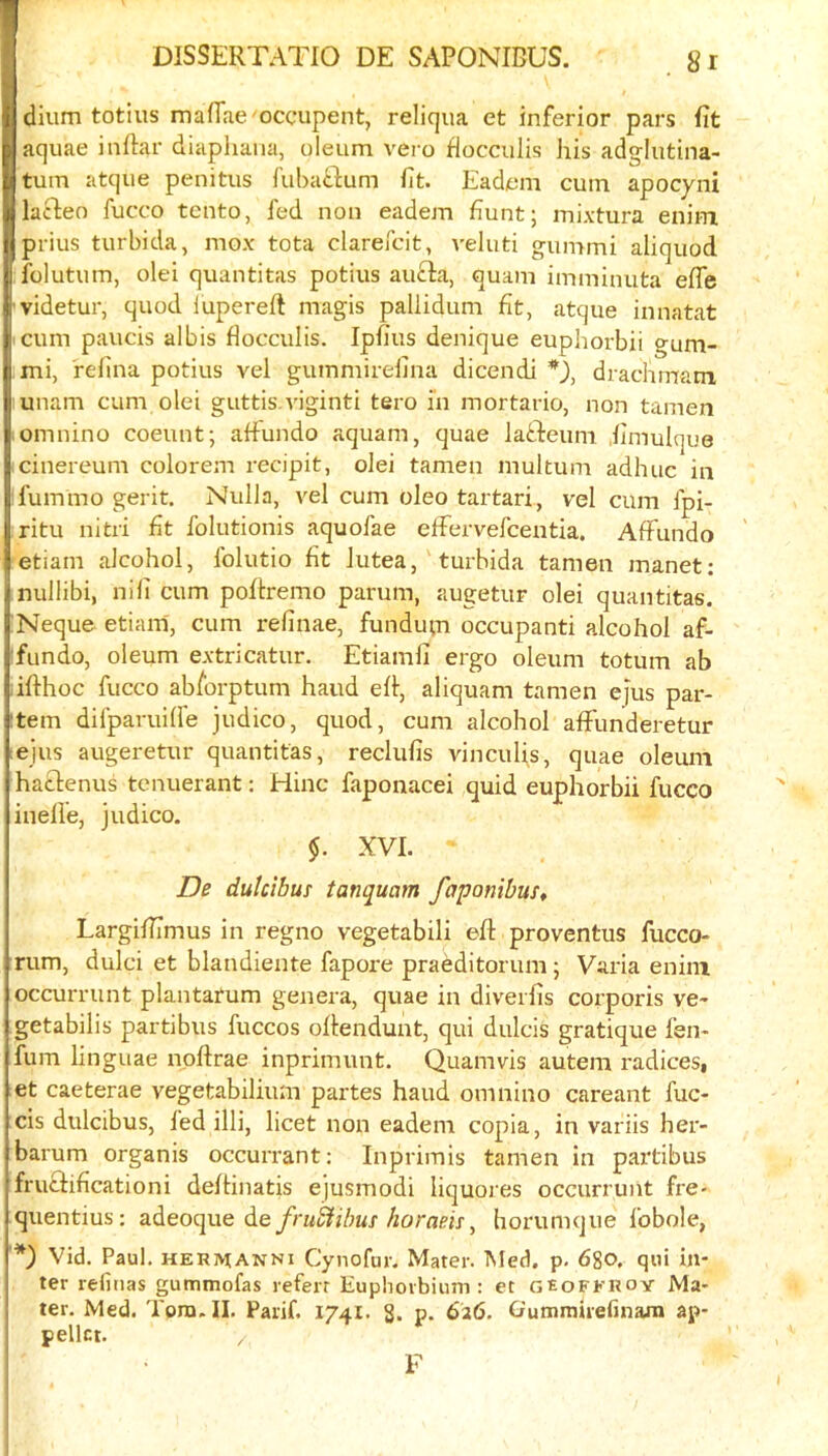 dium totius mafTae occupent, reliqua et inferior pars fit aquae inftar diaphana, oleum vero flocculis his adglutina- tum atque penitus fuba^ium fit. Eadem cum apocyni laBieo fucco tcnto, fed non eadem hunt; mixtura eniin piius turbida, mox tota clarefcit, veluti gummi aliquod folutum, olei quantitas potius au£fa, quam imminuta efle 'videtur, quod lupereft magis pallidum fit, atque innatat cum paucis albis flocculis. Ipfius denique euphorbii gum- mi, refina potius vel gummirefina dicendi *), drachmam unam cum olei guttis.viginti tero i'n mortario, non tamen omnino coeunt; affundo aquam, quae latdeum .fimulqoe cinereum colore.m recipit, olei tamen multum adhuc in fummo gerit. Nulla, vel cum oleo tartari, vel cum fpi- ritu nitri fit folutionis aquofae efFervefceutia. AfFundo etiain alcohol, folutio fit Jutea,' turbida tamen manet: nullibi, nifi cum poftremo parum, augetur olei quantitas. Neque etiain, cum refinae, fundum occupanti alcohol af- fundo, oleum extricatur. Etiamfi ergo oleum totum ab lifthoc fucco ab/brptum hand efl:, aliquam tamen ejus par- item difparuifle judico, quod, cum alcohol alFunderetur :ejus augeretur quantitas, reclufis vinculis, quae oleum haclenus tenuerant: Hinc faponacei quid euphorbii fucco inelle, judico. XVI. De dutcibus tanquam faponibuSt Largifiimus in regno vegetabili efl: proventus fucco- rum, dulci et blandiente fapore pradditorum; Varia enini occurrunt plantarum genera, quae in diverfis corporis ve- getabilis partibus fuccos oflendunt, qui dulcis gratique fen- fum linguae npflrae inprimunt. Quamvis autem radicesi et caeterae vegetabilium partes hand omnino careant fuc- cis dulcibus, fed illi, licet non eadem copia, in variis her- barum organis occurrant: Inpriinis tamen in partibus fruclificationi deflinatis ejusmodi liquores occurrunt fre- quentius: adeoque de/lorum, horumque fobole, '*) Vid. Paul. HERMANNi Cynofur. Mater. Med. p. 680. qni in- ter reliiias gummofas referr Euphorbium : et geofkroy Ma- ter. Med. Tora. II. Parif. 174I. 8. P- 626. Gummirefinarn ap- pellct. F