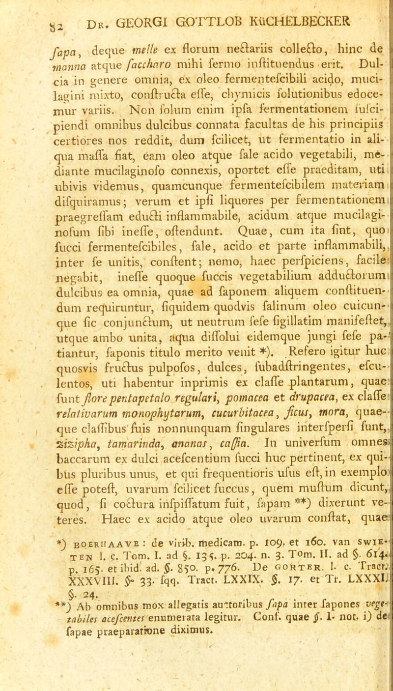 fapa, deque tnelle ex florum neclariis colle£lo, hinc de I majina atque facchn.ro mihi fernio inftituendus erit. Dul- I cia in ^enere omnia, ex oleo fermentel'cibili acido, muci- | lagini mixto, conflrucla elFe, chymicis folutionibus edoce- G mur variis. Non jblum enim ipfa fermentationem luici- i piendi omnibus dulcibus connata facultas de his principiis h certiores nos reddit, dum fcilicet, ut fermentatio in ali- j qua maffa fiat, earn oleo atque fale acido vegetabili, me- || diante mucilaginofo connexis, oportet effe praeditara, uti i| ubivis videmus, quamcunque fermentefclbilem materiamii difquii'amus; verum et ipfi liquores per fermentationemil praegreiFam eduQi inflam mabile, acidum atque mucilagi- i nolum fib) inefle, oflendunt. Quae, cum ita lint, quoil fucci fermentefcibiles, fale, acido et parte inflammabili,,j inter fe unitis, conflent; nemo, haec perfpicicns, facile negabit, inefle quoque fuccis vegetabilium adduftorunii dulcibus ea omnia, quae ad faponem aliquem conftituen-’ dum requiruntur, fiquidem quodvis falinum oleo cuicun- que fic conjunchim, ut neutrum fefe figillatim manifeflet, utque ambo unita, aqiia dilfolui eidemque jungi fefe pa-' tiantur, faponis titulo merito venit *). Refero igitur hue quosvis fruftus pulpofos, dulces, fubadftringentes, efeu- lentos, uti habentur inprimis ex clafle plantarum, quae: funt jiore pentapetalo regulari^ pomacea et drupacea, ex clafle: relativarum monophytarum^ cucurbitacea, Jicus, mora, quae- que claflibus'fuis nonnunquam fingulares interfperfi lunt,. ^izipha^ tamarinda^ ananas., cafia. In univerfum omnes> baccarum ex dulci acefeentium fucci hue pertinent, ex qui-| bus pluribus unus, et qui frequentioris ufus eft, in exempIo| efle poteft, uvarum fcilicet fuccus, queni muftum dicunt,| quod, li coclura infpiflatum fuit, fapam **) dixerunt ve- teres. Haec ex acido atque oleo uvarum conftat, quae boeriiaave : de virib. medicam. p. 109. et 160. van swie- TEN 1. c. Tom. I. ad §. 13?. p. 204. n. 3. Tom. II. ad §. 614.: p. 165-et ibid. ad. 850- P» Z/d- De gorter, 1. c. Tract; XXXVlU. 33. fqq. Tract. LXXIX. 17. et Tr. LXXXlj §• 24. Ab omnibus mox allegatis au-toribus/ipj inter fapones vege- tabiles acefeema enumerata legitiir. Conf. quae §. 1- not. i) dc fapae praepararione dixiinus. !