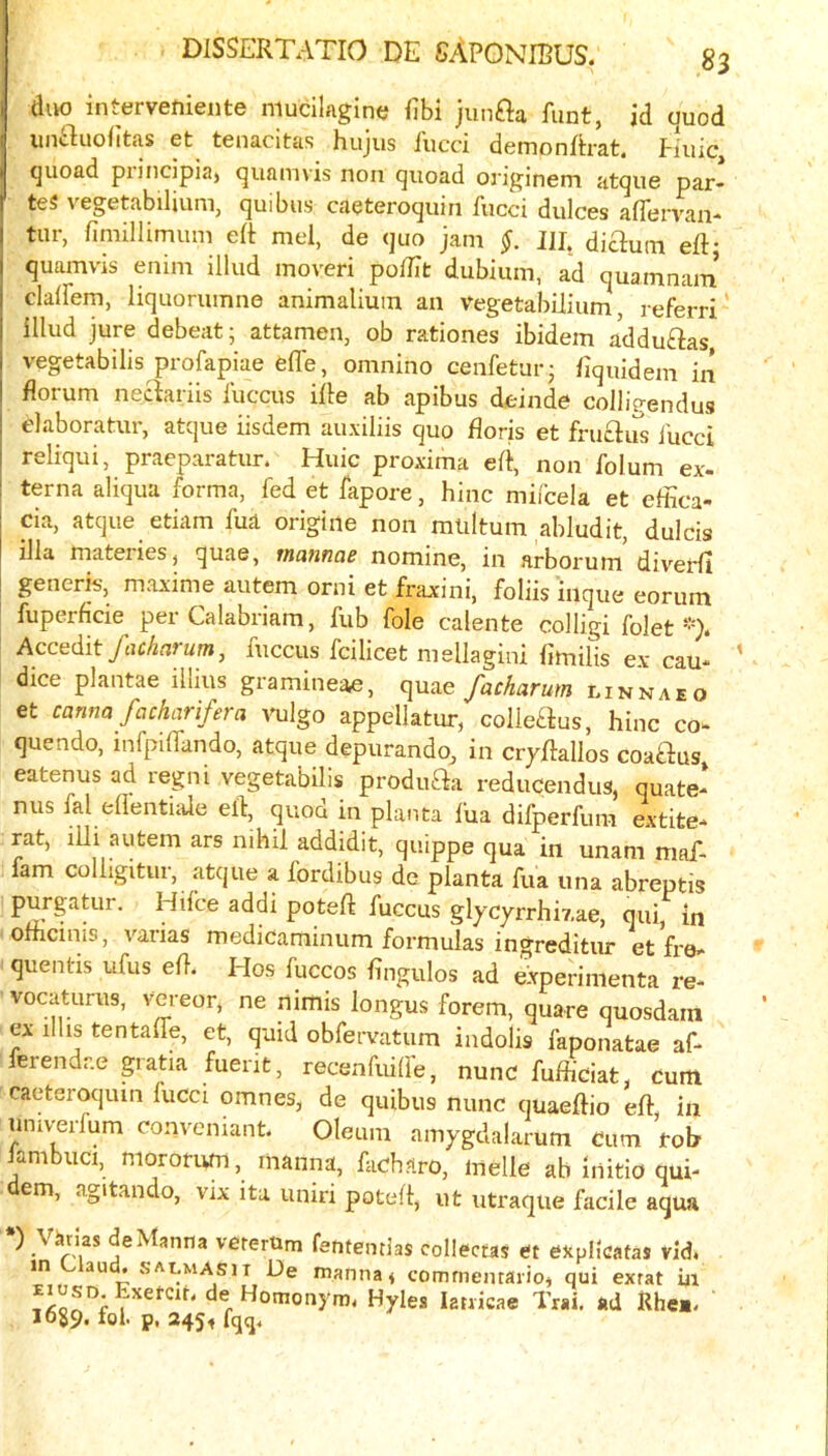 diw intervetiieiite niucilagine fibi jimaa Amt, id quod unauolitas et tenacitas hujus Aicci demonArat. Huic, quoad piincipia) quamvis non quoad originem atque par- tes vegetabilium, quibus caeteroquin Aicci dulces aflcrvan- tiir, fimillimuni eA mel, de quo jam $. JU. diaum eA- quamvis enim illud moveri poAit dubium, ad quamnain claAem, liquorumne animalium an Vegetabilium, referri' illud jure debeat; attamen, ob rationes ibidem adduaas vegetabilis profapiae Offe, omnino cenfetur; Aquidem in florum neaariis Aiccus iAe ab apibus deinde colligendus elaboratur, atque iisdem auxiliis quo Aoris et fruclus Aicci reliqui, praeparatur. Huic proxima eA, non A)Ium ex- terna aliqua forma, fed et fapore, hinc miicela et effica- cia, atque etiam fua origiiie non miiltum abludit, dulcis ilia materies, quae, mannae nomine, in arboruin diverfi generis, maxime autem orni et fraxini, foliis inque eorum fuperficie per Calabriam, Aib foie calente colligi folet Accedit facharum, fuccus fcilicet mellagini Amilis ex cau- dice plantae illius gramineae, quae facharum linnaeo et canna fcichariferci vulgo appellatur, colleaus, hinc co- quendo, mfpiffando, atque depurando, in crjAallos coaaus eatenus ad regni vegetabilis produaa reducendus, quate- nus fal eAentiale eA, quod in planta fua difperfum extite- rat, illi autem ars nihil addidit, quippe qua in unam maf- fam colligitui, atque a fordibus de planta fua una abreptis purgatur. Hifce addi poteA fuccus glycyrrhiy.ae, qui, in oAicinis, varias medicaminum formulas ingreditur et fre- quentis ufus eA. Hos Aiccos Angulos ad experimenta re- vocaturus, vcreor, ne nimis longus forem, quare quosdain ex ilhs tentaAe, et, quid obfervatum indolis faponatae af- ferendr.e patia fuent, recenfuilfe, nunc fuAiciat, Cum caeteroquin fucci omnes, de quibus nunc quaeAio eA in univerfum convemant. Oleum amygdalarum Cum roh Jambuci, mororum, manna, facharo, melle ab initio qui- dem, agitando, vix ita uniri poteA, ut utraque facile aqua ) Vams de Manna vererUm fententias collectas et expllcatas vid. in Claud, saumasit De manna < commemaiio, qui exrat in Exetcit. de Homonym. Hyles lanicae Trai. ad Rhea. IOS9. fol. p. 245f fqq.