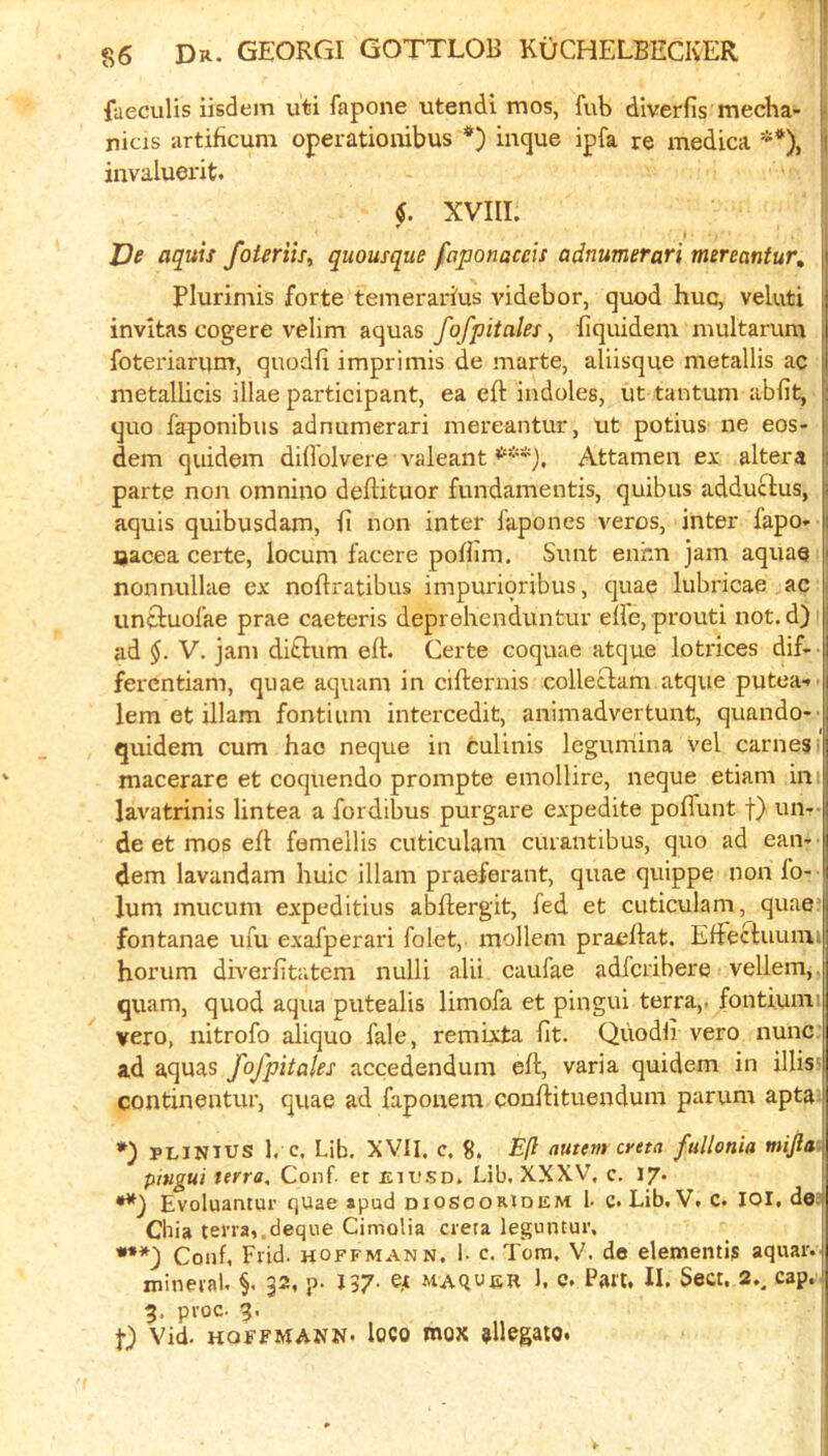 fueculis iisdem uti fapone utendi mos, fub diverfis mecha- i nicis artificum operationibus incjue ipfa re medica **), |j invaluerit. jl XVIII. j I De aquis foUriis^ quousque faponaceis adnumerari mereantur, Plurimis forte temeraidus videbor, quod hue, veluti invitas cogere velim aquas fofpiiales ^ hquidem multarum foteriarum, quodfi imprimis de marte, aliisque metallis ac metallicis illae participant, ea eft indoles, ut tantum abfit, quo faponibus adnumerari mereantur, ut potius ne eos- dem quidem dillolvere valeantAttamen ex; altera parte non omnino deftituor fundamentis, quibus adduclus, aquis quibusdam, ft non inter fapones veros, inter fapo* ijacea certe, locum facere poftira. Sunt enhn jam aquae nonnullae ex noftratibus impurioribus, quae lubricae ac untluofae prae caeteris deprehenduntur elfe, prouti not. d) ad V. jam diftum eft. Certe coquae atque lotrices dif- ferentiam, quae aquam in cifternis colleclam atque putea.* lem et illam fontium intercedit, animadvertunt, quando- quidem cum hao neque in culinis legumina vel carneS' macerare et coquendo prompte emollire, neque etiam in lavatrinis lintea a fordibus purgare expedite poflunt f) un-- de et mos eft fomellis cuticulam curantibus, quo ad earn dem lavandam huic illam praeferant, quae quippe non fo- lum mucum expeditius abftergit, fed et cuticulam, quae; fontanae ufu exafperari folet, mollem praeftat. Effectuunii horum diverfttatem nulli alii caufae adferibere vellem,. quam, quod aqua putealis limofa et pingui terra,, fonti.umi vero, nitrofo aliquo fale, remixta fit. Quodli vero nunc, ad aquas fofpitales accedendum eft, varia quidem in illis‘ contineiitur, quae ad fapouem conftituendum parum apta PUINIUS 1. c. Lib, XVII. c. 8. Eft autem cyeta fullonia mijlai pitigui terra, Conf. et mu.SD. Lib, XXXV, c. 17. Evoluantur qUae spud diosooridem I- c. Lib. V, C. lOI, do3 Cilia terra,.deque Cimolia creta leguntur. Conf, Frid. hoffmann. 1- c. Torn. V. de dementis aquar. mineral, §. 32, p- J37- MAqufiR L c. Part, II. Sect. 2.^ cap. 5, proc. 9. !•) Vid. HOFFMANN, loco mox allegaio.