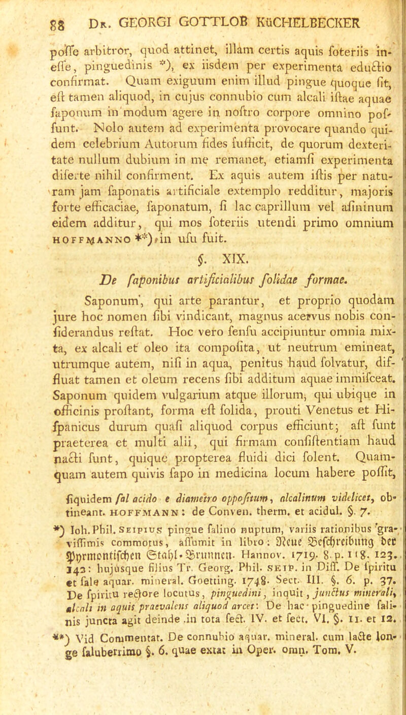 po(Te arbitror, quod attinet, illam cei'tis aquis foteriis in- j effe, pinguedinis *), ex iisdem per experimenta eduftio j confirmat. Quam exiguum enim illud pingue quoque fit, eft tamen aliquod, in cujus conniibio cum alcali iftae aquae faponum in modum agere in noftro corpore omnino poft funt. Nolo autern ad experimenta provocare quando qui- dem celebrium Autorum fides i'ufticit, de quorum dexteri- tate nullum dubium in me remanet, etiamfi experimenta dilerte nihil confirment. Ex aquis autem iftis per natu- 'ram jam faponatis artificiale extemplo redditur, majoris forte efficaciae, I’aponatum, ft lac caprillum vel aftninuni eidem additur, qui mos foteriis utendi primo omnium HOFFitfANNO ufu fuit. §. XIX. De faponibus artificialibus folidae formae. Saponum', qui arte parantur, et proprio quodam jure hoc nomen fibi vindicant, magnus acejvus nobis con- ftderandus reftat. Hoc vero fenfu accipiuntur omnia mix- ta, ex alcali et oleo ita compolita, ut neutrum emineat, uti'umque autem, nifi in aqua, penitus baud folvatur, dif- fluat tamen et oleum recens fibi additum aquae immifceat. Saponum quidem vulgarium atque illorum, qui ubique in ofhcinis proftant, forma eft folida, proud Venetus et Hi- fpanicus durum quafi aliquod corpus efficiunt; aft funt praeterea et multi alii, qui firmam confiftentiam baud jiacli funt, quique propterea fluidi dici folent. Quam- quam autem quivis fapo in medicina locum habere pofirt, fal acido e diavieiro oppojttumt nlcalinum videlicet, ob- tineant. koffmann : de Conven. therm, et acidul. §. 7. loh.Phi!. SEipiug pingue falino nuptum, variis ratiouibus'gra-- vifTimis commotus, affumit in libio ; 3^CUC ^cfdjrcibltnc) bCC ^j)rmcntifcf)cn 0tfll>l*Sbfumicu- Hannov. 1719. s p. n8. 123. 143: luijiusque filins Tr. Georg. Phil. setp. in DiflT. De fpiritu «t fale aquar. mineral. Goetting. 1748. Sect. 111. §. 6. p. 37. De fpiritu re^ore locutus, pinguedini, mqnn , junclus tnitiet'ali^ ^Icnh in aquis praevalens aliquod arcet: De hac• pinguedine fali- nis juncta agit deinde .in tota fed. IV. et feet. Vl. §. ii. et I3. ■***) Vid Commentat. De connubio aqnar. mineral, cum lade ion- ge falubenimo §. 6. quae exta: in Oper. oraii. Tom. V.