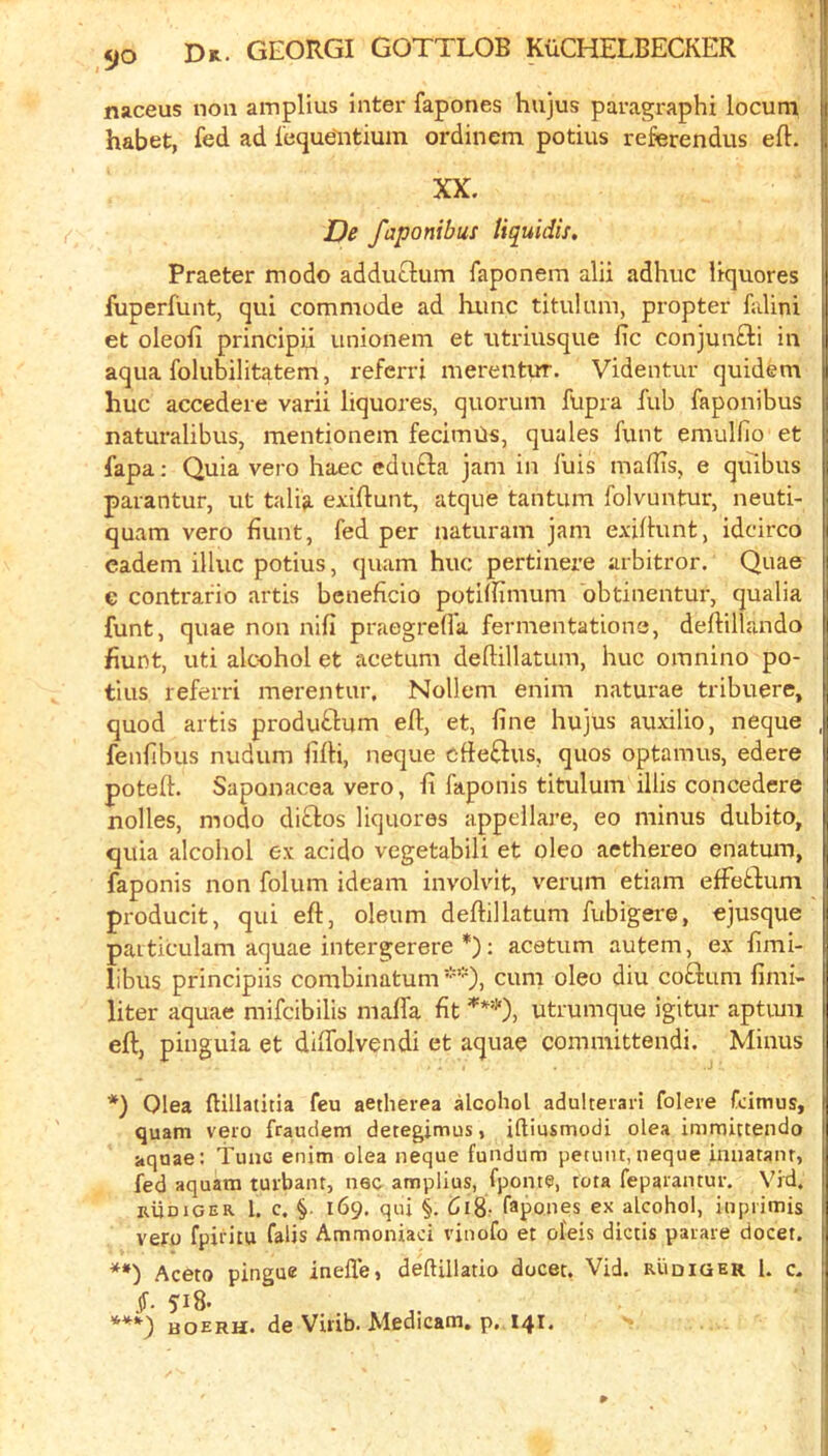 naceus non amplius inter fapones hujus paragraph! locum habet, fed ad fequelitium ordinem potius referendus eft. XX. De faponibut Uquidis, Praeter mode adduclum faponem alii adhuc liquores fuperfunt, qui commode ad lumc titulum, propter falini et oleofi principii unionem et iitriusque lie conjunfti in aqua folubilitatem, referri merentur. Videntur quidem hue accedere varii liquores, quorum fupra fub faponibus naturalibus, mentionem fecimiis, quales funt emulfio et fapa: Quia vero haec edufta jam in fuis maftis, e quibus parantur, ut talia exiftunt, atque tantum folvuntur, neuti- quam vero fiunt, fed per naturam jam exiftunt, idcirco eadem illuc potius, quam hue pertinere arbitror. Quae G contrario artis beneficio potiftimum obtinentur, qualia funt, quae non nifi praegrefla fermentations, deftillando hunt, uti alcohol et acetum deftillatum, hue omnino po- tius referri merentur, Nollem enim naturae tribuere, quod artis produftum eft, et, fine hujus auxilio, neque fenfibus nudum fifti, neque cfte^lus, quos optamus, edere poteft. Saponacea vero, fi faponis titulum illis concedere nolles, modo dittos liquores appellare, eo minus dubito, quia alcohol ex acido vegetabili et oleo aethereo enatum, faponis non folum ideam involvit, verum etiam effeiftum producit, qui eft, oleum deftillatum fubigere, ejusque paiticulam aquae intergerere * **)); acetum autem, ex fimi- libus principiis combinatum cum oleo diu co£l:um fimi- liter aquae mifeibilis maffa fit utrumque igitur aptiuii eft, pinguia et diftblvendi et aquae committendi. Minus *) Olea ftillatitia feu aetherea alcohol adulterari folere feimus, quam vero frauciem detegimus, iftiusmodi olea immittendo aquae: Tunc enim olea neque fundum petunt,neque innatanr, fed aquara tuibant, nec amplius, fponte, tota feparantur. Vid, RUDIGER 1. c. §. 169, qui §. di8, fapones ex alcohol, inpiimis vero fpiritu falls Ammoniaci vjnofo et oleis dictis parare docet. **) Aceto pingue inefle, deftillatio docet. Vid. rudiger 1. c- §■ S'iS. boerh. de Viiib. Medicam. p. 141.