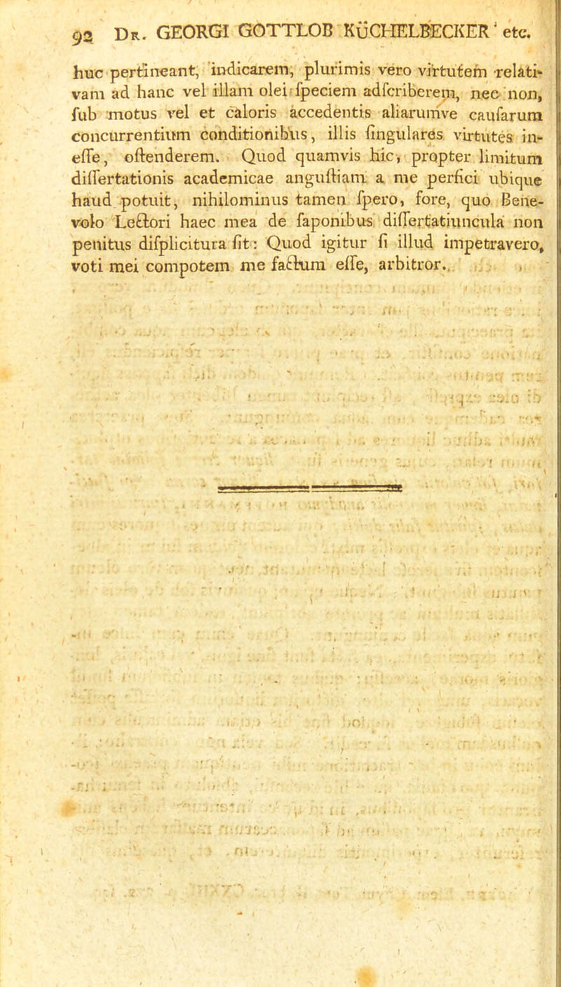 hue pertineant, 'iudicarem, plurimis vero virtutern relati- vam ad hanc vel illam oleiIpeciem adfcribereiu, nee non, fub motus vel et caloris accedentis aliarunive caiifarura concurrentium conditioriibiis, illis fingulares virtutea in- efle, oftenderem. Quod quamvis hie, propter limitum dilFertationis academicae anguftiani a me perfici ubique baud potiiit, nihilominus tamen fpero, fore, quo Bene- volo Leftori haec mea de faponibus diirertatiuncula non penitus difplicitura lit: Quod igitur fi illud impetravero, voti raei compotem me fatlaira effe, arbitror., , f* • * ij J ' j !/./ '■ i ■ * - -‘M