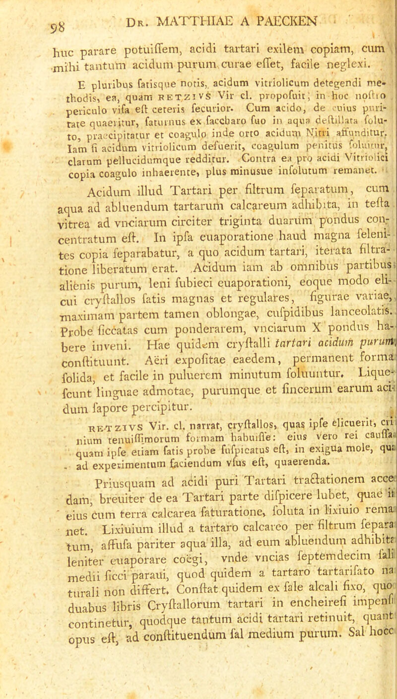 98 hue parare potuiffem, acidi tartar! exilem copiam, cum mihi tantum acidum purum.curae eflet, facile neglexi. E pluiibus fatisque notis, acidum vitriolicum detegendi me- thodis, ea, quam retzivs Vir cl. propofuit; in hoc npftio peilculo vifa eft ceteris fecurior. Cum acido, de . uius puri- rate quaevitur, fatumus ex facebaro fuo in aqua defbllata folu- to, praecipitatur et coagulo inde orto aciduqi Nitri affunditur. lam fi acidum vitriolicum defuerit, ccagulum penitus folunur, clarum pellucidumque redditur. Contra ea pro acidi Vitriolic! copia coagulo iiihaerente, plus minusue infolutum remanet. Acidum illud Tartar! per filtrum feparatum, cum aqua ad abluendum tartarum calcareum adhibita, in tefta vitrea ad vrreiarum circiter triginta duanim pondus coiy centratum eft. In ipfa euaporatione baud magna feleni- tes copia feparabatur, a quo acidum tartari, iterata filtra- tione liberatum erat. ,Acidum iam ab omnibus partibus; alifenis purum, leni fubieci euaporationi, eoque modo eli- cui cryftallos fatis magnas et regulates, figurae variae,. Tnaximam partem tamen oblongae, cufpidibus lanceolatis. Probe ficcatas cum ponderarem, vneiarum X pondus ha- bere inveni. Hae quidem cryftalli tartari acidum purunv, conftituunt. Aeri expofitae eaedem, permanent forma folida, et facile in puluerem minutum foluuntur. Lique^ feunt linguae admotae, purumque et lincerum earum aci-i dum fapore jpercipitur. R?;^zivs Vir. cl. narrat, cryftallos, quas ipfe elicuerit, ai nium tenuiftl.morum formam hahuifle: eius vero rei caulta.: quam ipfe etiam fatis probe fufpicatus eft, in exigua mole, qui. - ad experimentum faciendum vfus eft, quaerenda. Priusquam ad ac!;idi puri Tartari traftationem accct dam, breuiter de ea Tartari parte difpicere lubet, quae if ■ eius Cum terra calcarea faturatione, foluta in lixiuio rema net. Lixiuium illud a tartaro calcareo per filtrum fepara j turn, afFufa pariter aqua'ilia, ad eum abluendum adhibity leniter euaporare coegi, vnde vneias feptemdecim fall medii bcci paraui, quod quidem a tartaro tartarifato na turali non differt. Conftat quidem ex fale alcali flxo, quo duabus libris Cryftallorum tartari in encheirefi impenli continetur, quodque tantum acidi tartari retinuit, quant opus eft, ad conftituendum fal medium purum. Sal hocc