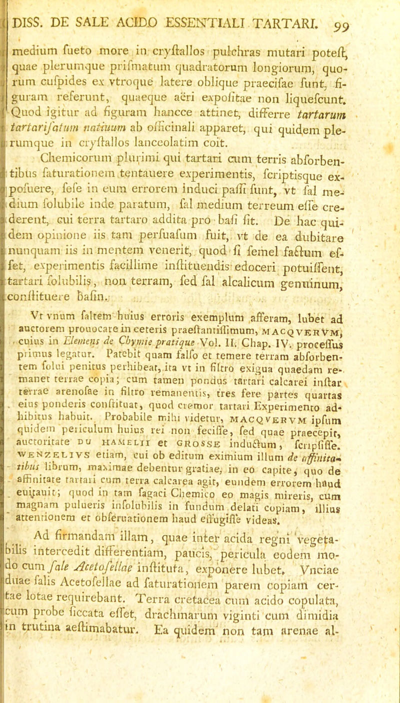 medium fueto more in cryftallos pulchras mutari poteR, quae plerumque prifmatum quadratoruni longiorum, quo- rum cufpides ex vtroque latere oblique praecifae funt, fi- guram referunt, quaeque acri expolitae non liquefcunt. Quod igitur ad figuram hancce attinet, difFerre tartarum tartarifatum natiuum ab oincinali apparet, qui quid,em ple- :rumque in ciyRallos lanccolatim coit. Chemicorum plurimi qui tartari cum terris abforben- :tibus faturationem tentauere experimentis, fcriptisque ex- :pofuere, fefe in eum errorem induci paRi font, vt fal me- dium folubile inde paiatum, fal medium terreum effe cre- derent, cui terra tartaro addita pro bail fit. De hac qui- dem opinione iis tarn perfoafom fuit, vt de ea dubitare nunquam iis in mentem venerit, quod fi femel faftum ef- fet, evpej'imentis facillime infotuendis-edoceri potuiffent, tartari folubilis, non terrain, fed fal alcaliciim genuinum, conilituere balin. Vrvnum faltetn hnius ei'roris exemplum afferam, lubet ad auctoieni proiiocaie in ceteris praeftantillimum, macqvkrVm, . cuius in Elemens de Chmie pratique Wo\. II. Chap. IV. procelTus primus legatur. Patebit quam falfo et remere terram abforben- tem folui penicus peihibear,.ita vt in hltro exigua quaedam re- manet teiiae copia; cum tamen pondus tartari calcarei inftar t^rrae arenofae in filtro remanentis, t'res fere partes quartas . eius ponderis conftituat, quod ciemor tartari Experimento ad* hibitus habuit. Probabile mihi videtur, macqvervm ipfutn qliidem peiiculum huius rei non feciffe, fed quae praecepir, auctoritate uu hamelii et grosse induaum, fcripfifle. WEN^tEUivs etiam, cui ob editum eximium ilium de affinitam librum, maximae debentur gratiae, in eo capite, quo de affinitate tarraii cum terra calcarpa agit, euiidem errorem baud euyauit, quod in tarn fagaci Chemico eo magis mireris, cum magnam pulueris infolubilis in fundum delati copiam, illius ‘ attenrionera et obferuationem baud elfugifle videas. Ad flrmandam illam, quae inter acida regni vegeta- bilis intercedit differentiam, paucis, pericula eodem mo,- do cum fale Acetofellae inftituta, expdnere lubet, Vnciae duae falls Acetofellae ad faturationem parem copiam cer- tae lotae requirebant. Terra cretacea cum acido copulata, cum probe iiccata elfet, drachmarum viginti cum dimidia in trutina aelHmabatur. Ea quidem' non tarn arenae al*