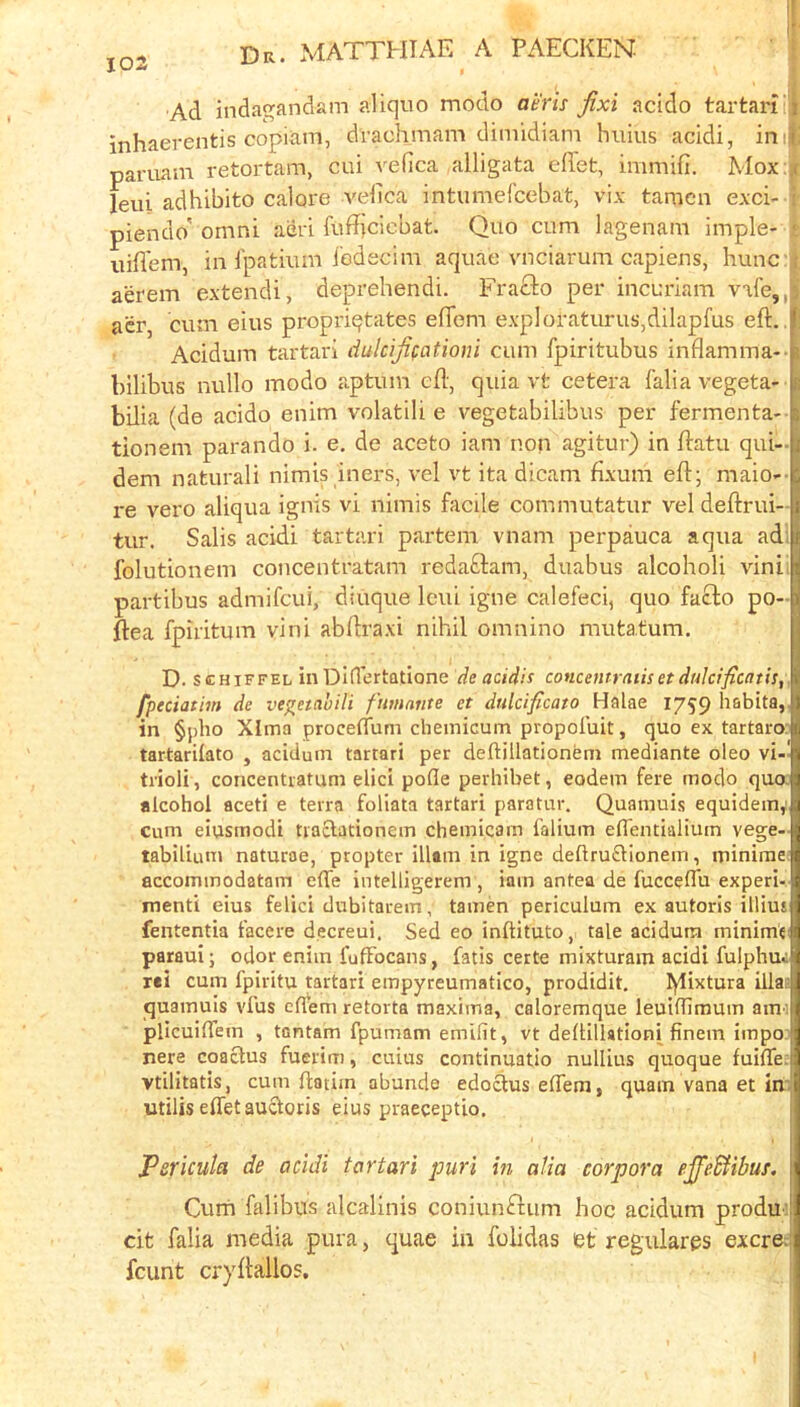 103 Ad indagandam aliquo modo anis Jixi acido tartari'i inhaerentis copiiim, drachmam dimidiam huius acidi, in:t pariiam retortam, cui vefica alligata edet, immifi. Mox:)c leui adhibito calore A'edca intumefcebat, vix tamen exci- i piendo' omni aijri fufficlebat. Quo cum lagenam imple- i uifl'em, in Ipatium iedecim aquae vnciarum capiens, hunc aerem extendi, deprehendi. Frafto per incuriam vafe,,a acr, cum eius propriqtates efTem expIoraturus,dilapfus eft., Acidum tartari dulcijifationi cum fpiritubus inflamma-- bilibus nullo modo aptum ed, quia vt cetera falia vegeta- bilia (de acido enim volatili e vegetabilibus per fermenta- tionem parando i. e. de aceto iam non agitur) in ftatu qui- dem naturali nimis iners, vel vt ita dicam fixum eft; maio-- i-e vero aliqua ignis vi nimis facile commutatur vel deftrui- tur. Salis acidi tartari partem vnam perpauca aqua ad; folutionem concentratam redaftam, duabus alcoholi vini. partibus admifcui, diuque Icui igne calefeci, quo fafl:o po- ftea fpiritum vini abdraxi nihil omnino mutatum. D. scHiFFEL in Didertfltione de acidis concentratiset duktficatis,. fpeciat 'nn de ve^etabili fimante et dulcificato Halae 1759 habita,, in §j)lio Xlma proceflum chemicum propofuit, quo ex tartaro: tartarilato , acidum tartari per deftillationem mediante oleo vi-! trioli, concentratum elici pofle perhibet, eodein fere modo qua alcohol aceti e terra foliata tartari paratur. Quamuis equidem,' Cum eiusmodi tracfationem chemicam falium efTentialtum vege- tabiliunj naturae, propter illam in igne deftru£lionem, minirae accommodatam elTe intelligerem , iam antea de fuccedu experi- menti eius felici dubitarem, tamen pericuium ex autoris illiut fententia facere decreui, Sed eo inftituto, tale acidum minime paraui; odor enim fufFocans, fatis certe mixturam acidi fulphui rei cum fpiritu tartari empyreumatico, prodidit. lylixtura ilia? quamuis vfus ellem retorta maxima, caloremque leuidimum ami plicuilTem , tontam fpumam emifit, vt dellillationi finem impo nere coaclus fuerim, cuius continuatio nullius quoque fuiffe; vtilitatis, cum ftatim abunde edodus eflem, quam vana et inr utilis eflet aucloris eius praeceptio. Pericuia de acidi tartari puri in alia corpora ejfedfibuj, Curn falibus alcalinis coniunftum hoc acidum produ'. cit falia media pura, quae in folidas et regulargs excre.i fcunt cryilallos. !