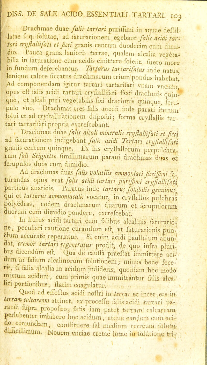 Drachmae duae falii tartari purilEmi in aquae deRil • latae i. q. folutao, ad faturationem egebant J'nlis acidi tav~ tali CTyftoUiJati et Jicci granis centum duodecim cum dimi- dio. Pauca grana leuiori terrae, qualem alcaJia vegdta- bilia in laturatione cum acidis emitfcere foJent, fueto more in fundum deferebantur. Tartarus tartarifatus inde natus lenique calore iiccatus drachmarum trium pondus liabebat! Ad componendam igitur tartari tartarifati vnam vnc'iahi opus eft falis acidi tartari cryftallifati ftcci drachmis quin- que, et alcali puri vegetabilis £\i drachmis quinque, ibru- pulo vno. Drachmas tres falis medii inde parati itqrum folui et ad cryftallirationem dilpofui- forma cryftaftis tar- tari tartarifati propria e.Ycrefcebant. Drachmae duae falis alcali mineralis cryflaUifati et f.cci ad faturationem indigebant falls acidi Tartari cnjftnllifati granis centum quinque. Ex his ciyftallorum perpiilchra- rum fall Seignette fimillimarum paraui drachma? dtias et fcrupulos duos cum dimidio. Ad drachmas duas falis volatilis ammaniaci ficcijfmi fa, turandas opus erat falis acidi tartari purifimi cryfallifati partibus anaticis. Paratus inde tar tar us folubilis''genuinus^ qui et tai torus auiinoniacalis vocatur, in cryftallos pulchras polycdras, eodem drachmarum duarum et fprupulorum duorum cum dimidio ponderCj excrefcebat. In huius acidi tartari cum falibus alcalinis faturatio- ne, peculiari cautione curandum eft, vt faturationis pun-’ £lum accurate reperiatur. Si enim acidi paullulum abun-' dat, cremor tartari regemratus prodit, de quo infra plurR bus dicendiim eft. Qua de caufla praeftat immittere aci- dum in fahum alcalinorum folutionem; minus bene fece- ris, ft falia alcalia in acidum indideris, quoniam hoc modo niLvtum aeidum, cum primis quae immittantur falis alca, nci portionibus, ftatim coagulatur. Quod ad efteblus acidi noftri in terras et inter eas iit' terram calcaream attinet, ex proceft'u falis acidi tartari pa- propofito, fatis iam patet terram calcaream per ubenter imbibere hoc acidum, atque eandem ciiin aci- ’ conftituere fal medium terreum folutu- rfticjllurmm. Nouem vnciae crctae Lotac in foiiitione tri-