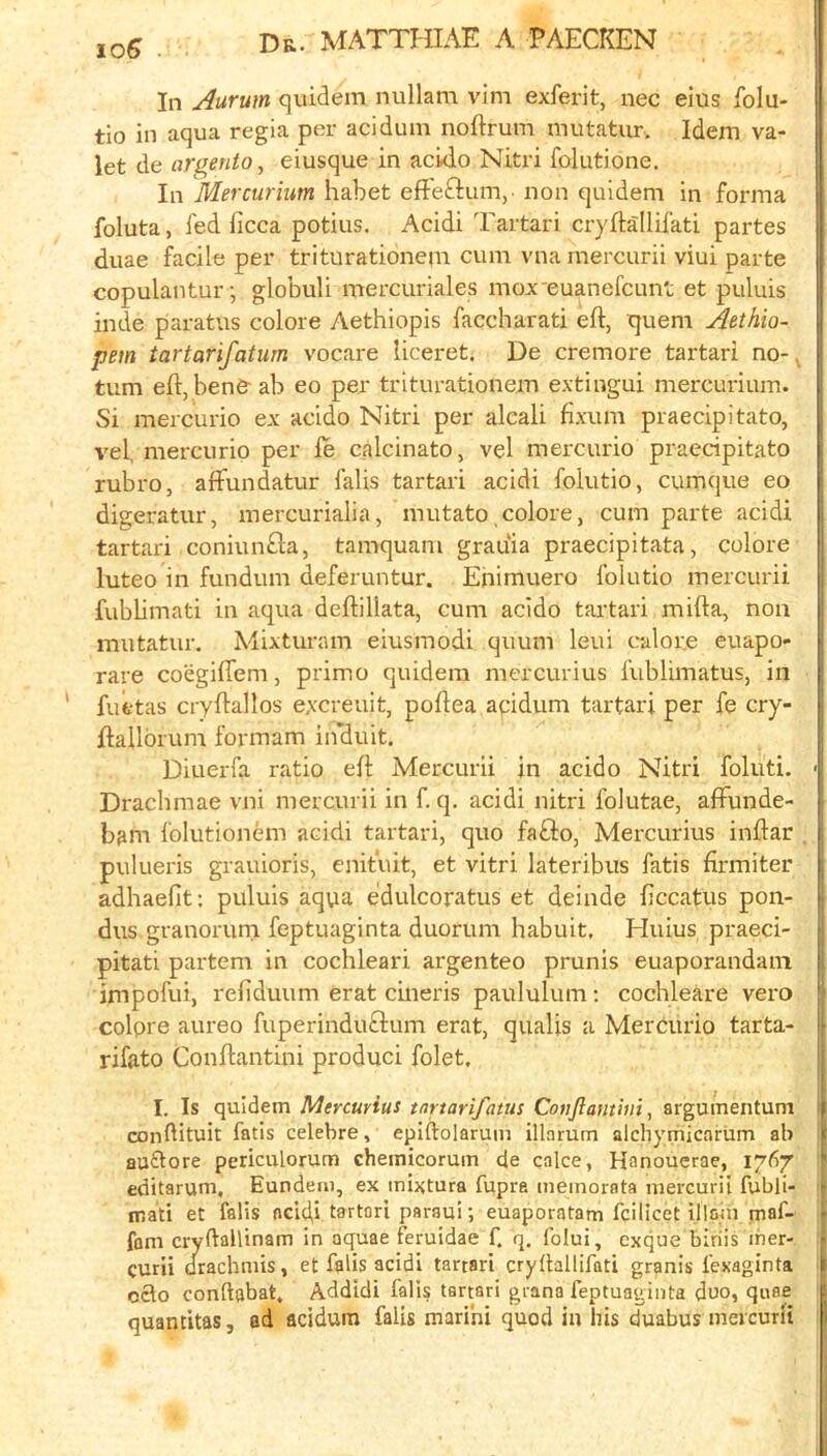 loS ■ In Aurum quidem nullara vim exferit, uec eiiis folu- tio in aqua regia per acidum noftrum mutatur. Idem va- let de areento^ eiusque in actdo Nitri folutione. In Mercurium habet efteftum,- non quidem in forma foluta, fed ficca potius. Acidi Tartari cryftallifati partes duae facile per triturationem cum vna mercurii viui parte copulantur; globuli mercuriales mox euanefcunt et puluis inde paratus colore Aethiopis faccharati eft, quern Aethio- pem tartarifatum vocare Uceret. De cremore tartari no- tum eft, bene ab eo per triturationem extingui mercui-ium. Si mercurio ex acido Nitri per alcali fixum praecipitato, vef mercurio per le calcinato, vel mercurio praecipitato rubro, affundatur falis tartari acidi folutio, cumque eo digeratur, mercurialia, mutato colore, cum parte acidi tartari coniunfla, tamquam grauia praecipitata, colore luteo in fundum deferuntur. Enimuero folutio mercurii fubbmati in aqua deftillata, cum acido tartari mifta, non mutatur. Mixturam eiusmodi quum leui calor.e euapo- rare coegifiem, primo quidem mercurius fublimatus, in fuetas cryftallos e.vcreuit, poftea aqidum tartari per fe cry- ftallbrum formam in'duit. Diuerfa ratio eft Mercurii in acido Nitri foluti. Drachmae vni mercurii in f. q. acidi nitri folutae, afFunde- bam folutionem acidi tartari, quo fafto, Mercurius inftar pulueris grauioris, enifuit, et vitri lateribus fatis firmiter adhaefit; puluis aqua e’dulcoratus et deinde ficcatus pon- dus granorurn feptuaginta duorum habuit, Huius praeci- pitati partem in cochleari argenteo prunis euaporandam impofui, refiduum erat cineris paululum; cochleare vero colpre aureo fuperinduftum erat, qualis a Mercurio tarta- rifato Conftantini produci folet. I. Is quidem Mercurius tartarifatus Cotijiamhii, argumentum COnftituit fatis celebre, Pniftnlnmm illm-nm olplivmil'nrhm all comiuuu laiia i-cicijic, epiftolarum illarum alchymicarum ab auftore periculorum chemicorum de calce, Hanouerae, 1767 editarum, Eundeiu, ex mixtura fppre ineinorata mercurii fubli- mati et falis aeld,i tartari paraui; euaporatam fcilicet illain maf- fani cryftailinam in aquae feruidae f. q. folui, cxque birds iner- o&o conftjjbat. Addidi falls tartari grana feptuaginta duo, qirae quantitas, ad acidum falis marihi quod in his duabus mercurii p