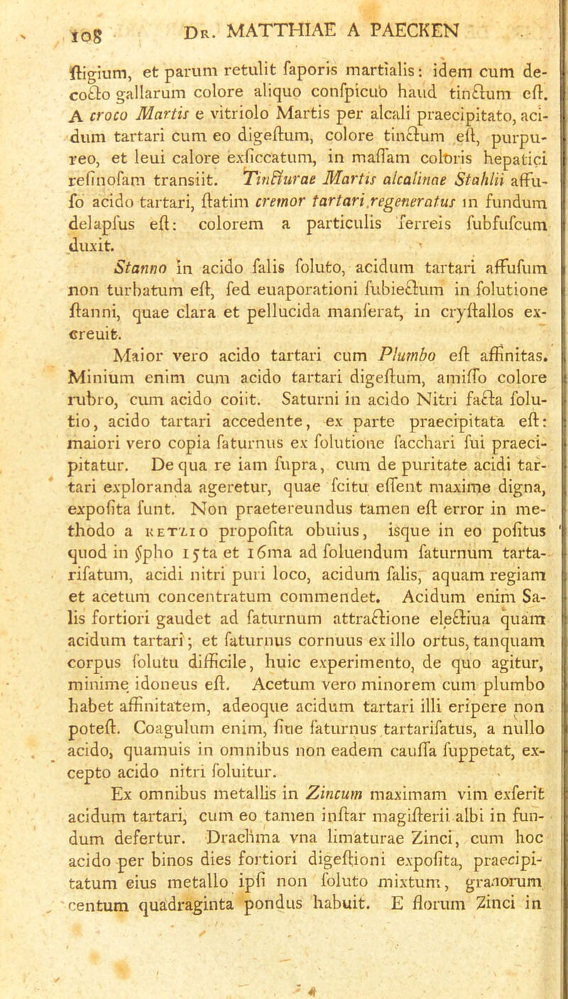 io8 ftigium, et parum retulit faporis martialis: idem cum de- cot^o gallarum colore aliquo confpicub hand tin^m eft. A croco Mortis e vitriolo Martis per alcali praecipitato, aci- dum tartari cum eo digeftum, colore tinclum eft, purpu- reo, et leui calore exficcatum, in maftam coluris hepatic! refinofam transiit, Tin&iirae Martis alcalinae Stahlii afTu- fo acido tartari, ftatim crernor tartari.regeneratus in fundum delapfus eft; colorem a particulis Terreis fubfufcum duxit. Stanno in acido falis foluto, acidum tartari afFufum non turbatum eft, fed euaporationi fubieftum in folutione ftanni, quae clara et pellucida manferat, in cryftallos ex- creuifc. Mai or vero acido tartari cum Plumbo eft afiinitas. Minium enim cum acido tartari digeftum, amiftb colore rubro, cum acido coiit. Saturni in acido Nitri fa£1:a folu- tio, acido tartari accedente, ex parte praecipitata eft: maiori vero copia faturniis ex folutione facchari fui praeci- pitatur. Dequa re iam fupra, cum de puritate acidi tar- tari exploranda ageretur, quae fcitu eflent maxime digna, expolita funt. Non praetereundus tamen eft error in me- thodo a KETxio propofita obuius, isque in eo pofitus quod in ^pho I5ta et i6ma ad foluendum faturnum tarta- rifatum, acidi nitri puri loco, acidum falis, aquam regiam et acetum concentratum commendet. Acidum enim Sa- ils fortiori gaudet ad faturnum attraftione ele£Hua quam acidum tartari; et faturnus cornuus ex illo ortus, tanquam corpus folutu difficile, huic experimento, de quo agitur, minime idoneus eft, Acetum vero minorem cum plumbo habet affinitatem, adeoque acidum tartari illi eripere non poteft. Coagulum enim, fiue faturnus tartarifatus, a nullo acido, quamuis in omnibus non eadem caufla fuppetat, ex- cepto acido nitri foluitur. Ex omnibus metallis in Zincum maximam vim exferit acidum tartari, cum eo tamen inftar magifterii albi in fun- dum defertur. Drachma vna limaturae Zinci, cum hoc acido per binos dies fortiori digeftioni expofita, praeripi- tatum eius metallo ipfi non foluto mixtum, granoi-um centum quadraginta pondus habuit. E florum 2inci in