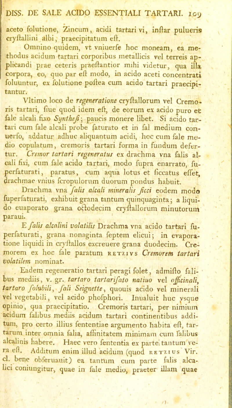 aceto folutione, Zincum, acidi tartarivi, inflar pulueris cryftallini albi, praecipitatum eR. Omnino quidem, vt vniuerfe hoc moneam, ea me- thodus acidum tartari corporibus metallicis vel terreis ap- plicandi prae ceteris praeRantior mihi videtur, qua ilia corpora, eo, quo par eft modo, in acido aceti concentrati foluuntur, ex folutione poftea cum acido tartari praecipi- tantur. Vltimo loco de regeneraiione cryftallorum vel Cremo- ris tartari, ftue quod idem eft-, de eorum ex acido puro efc fale alcali ftxo Syntheji; paucis monere libet. Si acido tar- tari cum fale alcali probe faturato et in fal medium coni- uex'fo, addatur adhuc aliquantum acidi, hoc cum fale me- dio copulatum, cremoris tartari forma in fundum defer- tur. Cremor tartari regeneratus ex drachma vna falis al- cali fixi, cum fale acido tartari, modo fupra enarrato, fu- perfaturati, paratus, cum aqua lotus et ftccatus eflet, drachmae vnius fcropulorum duorum pondus habuit. Drachma vna falis alcali mineralis fed codem modo fuperfaturati, exhibuit grana tantum quinquaginta; a liqui- do euaporato grana otftodecim cryftallorum minutormn paraui. ' E falis alcalini volaiilis Drachma vna acido tartari fu- perfaturati, grana nonaginta feptem elicui; in evapora- tione liquidi in cryftallos excreuere grana duodecim. Cre- morem ex hoc fale paratum retv.ivs Cremorem tartari volatilem nominat. Eadem regeneratio tartari peragi folet, admifto fali- bus mediis, v. gr. tartaro tartarifato natiuo vel officinalis tartaro folubilis fall SeignettCs quouis acido vel minerali vel vegetabiJi, vel acido phofphori. Inualuit hue vsque opinio, q^ua praecipitatio. Cremoris tartari, per nimium acidum falibus mediis acidum tartari continentibus addi- tum, pro certo illius fententiae argumento habita eft, tar- tarum inter omnia falia, affinitatem minimam cum falibus alcalinis habere. Haec vero fententia ex partei tantum ve- ra eft. Additum enim illud acidum (quod retvuus Vir. cl, bene obferuauit) ea tantum cum parte falis alca- lici coniungitur, quae in fale medio, praeter illam quae )