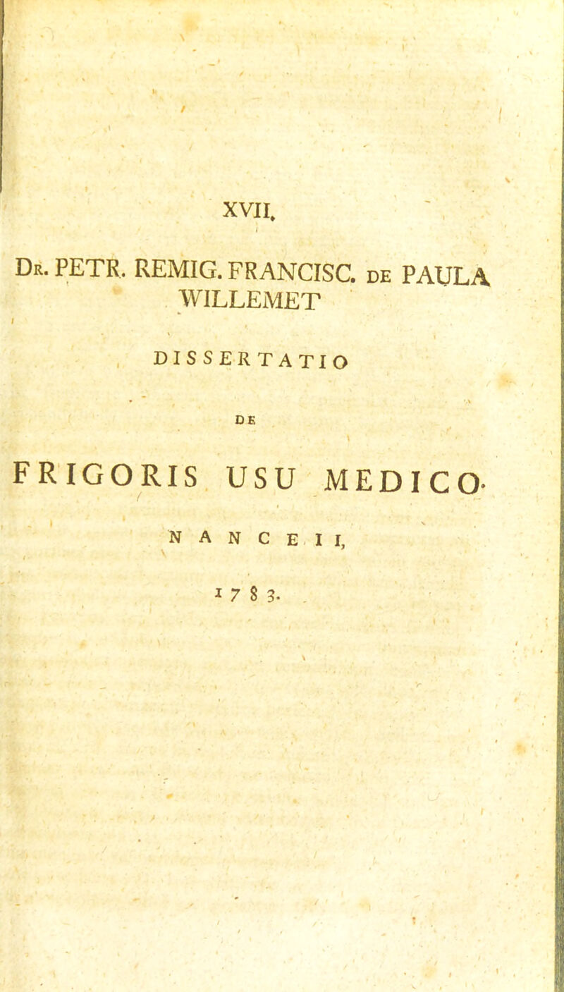 \ / XVII. * i Dr. PETR. REMIG. FRANCISC. de PAULA WILLEMET I ‘ X DISSERTATIO CE FRIGORIS. USU MEDICO- N A N C E I I,