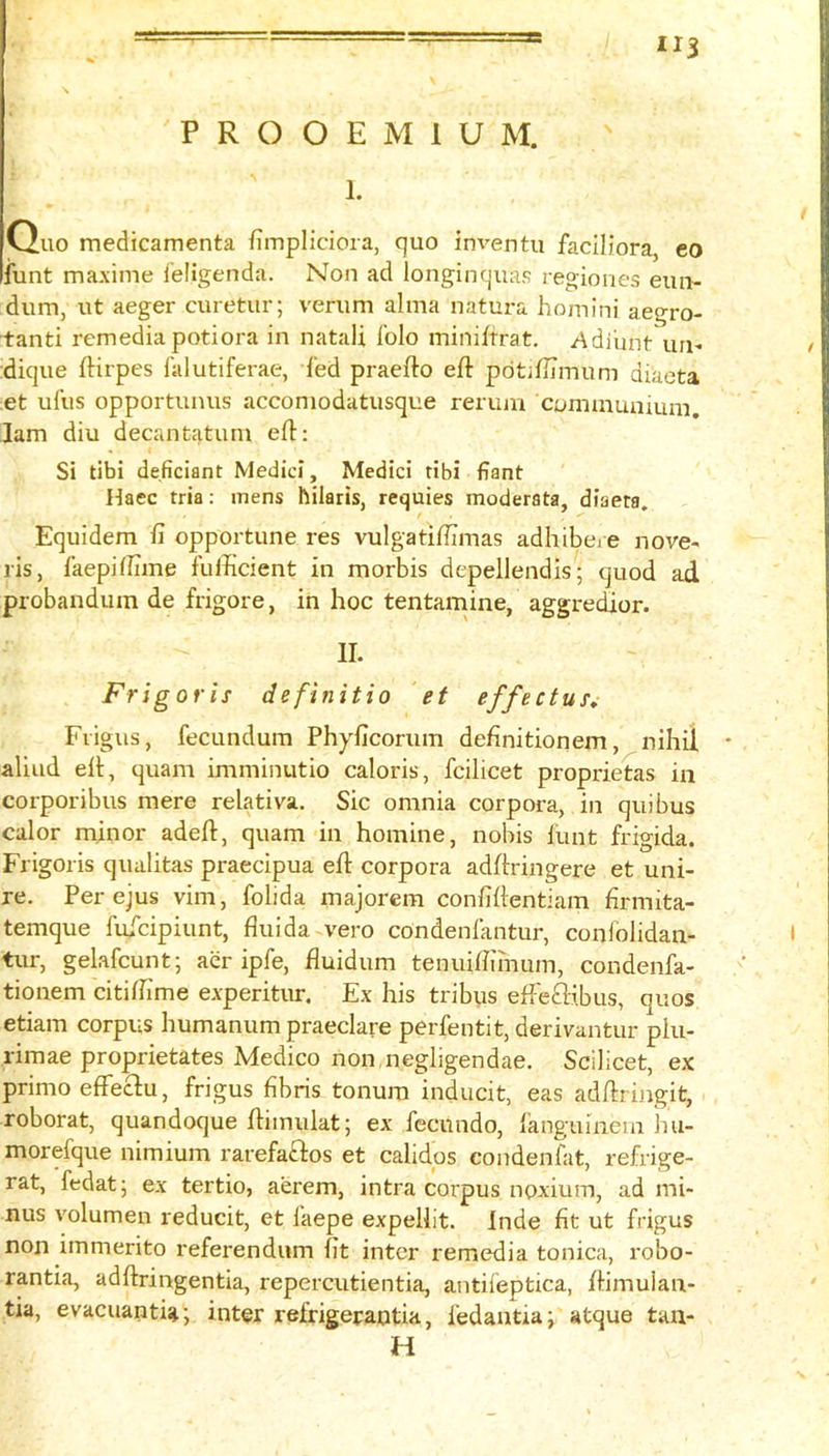 1. Ouo medicamenta fimpliciora, quo inventu faciliora, eo iunt maxime ieligenda. Non ad longinquas regiones eun- dum, ut aeger curetur; verum alma natura homini aegro- tanti remedia potiora in natali folo miniffrat. /\diiint uri- dique ftirpes I'alutiferae, fed praefto eft pdtiftimum diacta et ufus opportunus accomodatusque rerum communium. Jam diu decantatum eft; Si tibi deficiant Medici, Medici tibi fiant Haec tria: mens hilaris, requies moderata, diaeta. Equidem ft opportune res vulgatiftimas adhibere nove- ris, faepiffime fufficient in morbis depellendis; quod ad probandum de frigore, in hoc tentamine, aggredior. II. Frigoris definitio et effectut^ Fvigus, fecundum Phyficorum definitionem, nihil aliiid eft, quam imminutio caloris, fcilicet proprietas in corporibus mere relativa. Sic omnia corpora, in quibus calor minor adeft, quam in homine, nobis lunt frigida. Frigoris qualitas praecipua eft corpora adftringere et uni- re. Per ejus vim, folida majorem confiftentiam firmita- temque luicipiunt, fluida vero condeniantur, conlolidan- tur, gelafcunt; aer ipfe, fluidum tenuiftimum, condenfa- tionem citiftime experitur. Ex his tribus efteftibus, quos etiam corpus humanum praeclare perfentit, derivantur plu- rimae proprietates Medico non negligendae. Scilicet, ex primo effeclu, frigus fibris tonum inducit, eas adftrijigit, roborat, quandoque ftimulat; ex fecundo, languinem hu- morefque nimium rarefaftos et calidqs condenfat, refrige- rat, fedat; ex tertio, aerem, intra corpus noxium, ad mi- nus volumen reducit, et faepe expelllt. Inde fit ut frigus non immerito referendum fit inter remedia tonica, robo- rantia, adftringentia, repercutientia, antileptica, ftimulan- tia, evacuantiai inter refrigerantia, fedantiai atque tan- H