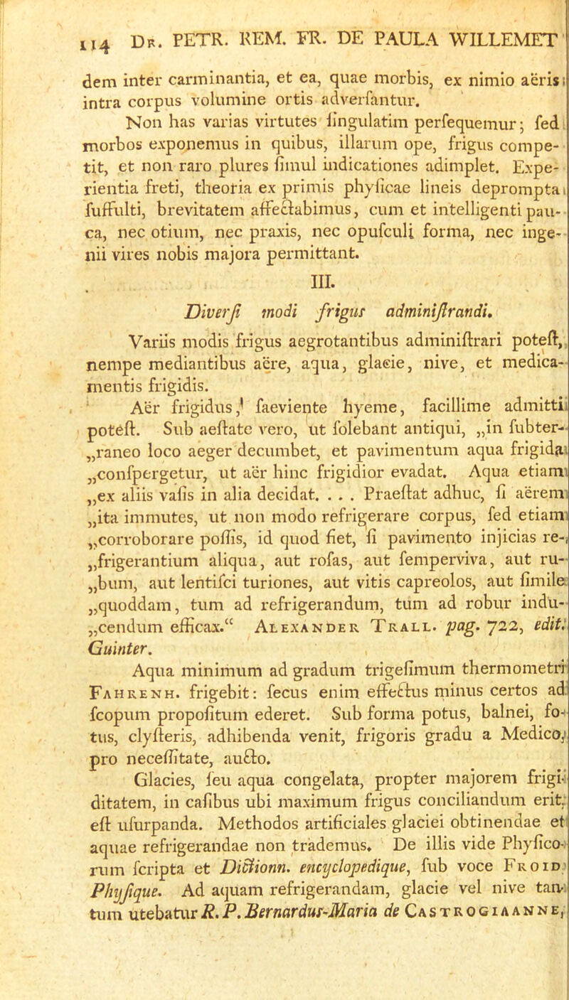 dem inter canninantia, et ea, quae morbis, ex nimio aerisi intra corpus volumine ortis adverfantur. Non has varias virtutes iingulatim perfequemur; fed i morbos exponemus in quibus, illarum ope, frigus compe- tit, et non raro plures iiinul indicationes adimplet. Expe- rientia freti, theotia ex primis phyficae lineis depromptai fufFulti, bi’evitatem afFeclabimus, cum et intelligent! pau- ca, nec otiiun, nec praxis, nec opufcuU forma, nec inge-- nii vires nobis majora permittant. ni. Diverji modi frigus adminijirandi, Variis modis frigus aegrotantibus adminiftrari poteft,^ nempe mediantibus acre, aqua, glaeie, nive, et medica- mentis frigidis. Aer frigidus,' faeviente hyeme, facillime admittii pot^ft. Sub aeftate A’-ero, ut folebant antiqui, „in fubter- „raneo loco aeger decumbet, et pavimentum aqua frigid^! „confpergetur, ut aer hinc frigidior evadat. Aqua etiami „ex aliis vafis in alia decidat. . . . Praeftat adhuc, II aeremi „ita immutes, ut non modo refrigerare corpus, fed etiami ,,corroborare poffis, id quod fiet, fi pavimento injicias re-, j,frigerantium aliqua, aut rofas, aut femperviva, aut ru- „bum, aut lentifci turiones, aut vitis capreolos, aut fimile j,quoddam, turn ad refrigerandum, turn ad robur indu- „cendum efficax.“ Alexander Trall. pag. 722, sdit: Guinter. Aqua minimum ad gradum trigefimum thermometri Fahrenh. frigebit; fecus enim elFettus minus certos ad. fcopum propofiturn ederet. Sub forma potus, balnei, fo-- tus, clyfteris, adhibenda venit, fidgoris gradu a Medicoy pro neceibtate, aufto. Glades, leu aqua congelata, propter majorem frigi-: ditatem, in cafibus ubi maximum frigus conciliandum erit. eft ufurpanda. Methodos artificiales glaciei obtinendae et aquae refrigex-andae non trademus, De illis vide Pliyfico- rum fcripta et DiStionn. encyclopedique, fub voce Fro id Phijfque. Ad aquam refrigerandam, glaeie vel nive tan-; turn utebaturR.P.Bernardus-Maria rf^CasTROGiAANNE,