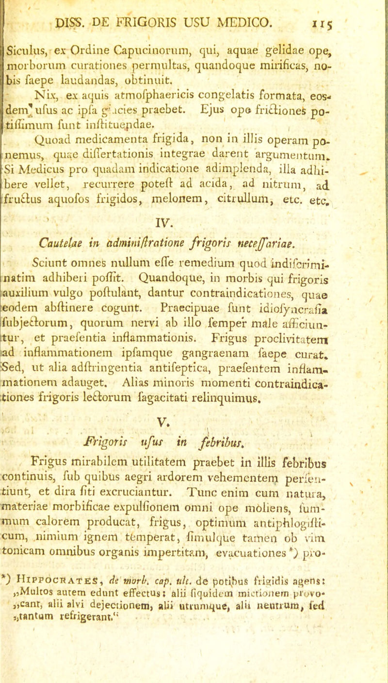 Siculus, ex Ordine Capucinorum, qui, aquae gelidae ope, morboruni curatioiies permultas, quandoquc miiificas, no- bis faepe laudandas, obtinuit. Nix, ex aquis atinofphaericis congelatis formata, eos- demVifus ac ipfa g\icies praebet. Ejus opo friclionefe po- tiffimum funt inRitue,pdae. , Quoad medicamenta frigida, non in illis operam po- nemus, quae diflertationis integrae darent argumeiitum. Si Medicus pro quadam indicatione adimplenda, ilia adlii- bere vellet, recurrere poteft ad acida, ad nitrum, ad fru^lus aquofos frigidos, melonem, citruUum, etc, etc, IV. CauUUe in admini/iratione frigoris necej/ariae. Sciunt omnes nullum efle remedium quod indifcrimi- natim adhiberi poflit. Quandoquc, in morbis qui frigoris auxilium vulgo poftulant, dantur contraindicatlones, quae eodem abftinere cogunt. Praecipuae funt idioiyncralia fubjetforum, quorum nervi ab illo femper male afficiun- -tur, et praefentia inflammationis. Frigus proclivitatem ad inflammationem ipfamque gangraenam faepe curat. Sed, ut alia adftringentia antifeptica, praefentem inflam- inationem adauget. Alias minoris momenti contraindica- ;tiones frigoris le^torum fagacitati relinquimus. V. Frigorh ufus in febribus, Frigus mirabilem utilitatem praebet in illis febrlbus continuis, fub quibus aegri ardorem vehementem peri'en- tiunt, et dira liti excruciantur. Tunc enim cum natuia, materiae morbificae expulfionem omni ope mbliens, luni- mum calorem producat, frigus, optimum antiphlogilH- cum, nimium ignem tfemperat, fimulque tamen ob vim tonicam omnibus organis impertitam, evacuationes Q pro- *) Hippocrates, de morln cap. uh. de podbus 1110:1(115 agens: „Multos aiuem ednnt effectus; alii fiquidein mictionem pi'ovo* ,,canr, alii alvi dejecdoneni) alii utiiinique, alii neoiium, fed „tantum refrigerant.''