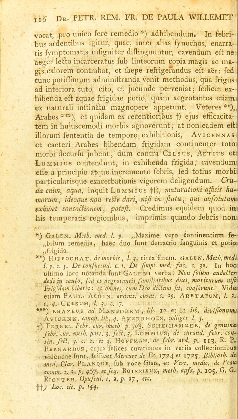 vocat, pro unico fere remedio *) adhibendum* In febri- bu5 ardentibus igitur, quae, inter alias fynochos, enarra- tis lymptomatis inligniter diftinguuntur, cavendum efl: ne; aeger letlo incarceratus fub linteorum copia magis ac ma-- g^s calorem conti'ahat, et faepe refrigerandu? eft aer; fedi tunc potiflimum adminiftranda venit methodus, qua frigusi ad interiora tuto, cito, et jucunde perreniat; fcilicet ex-- hibenda eft aquae frigidae potio, quani aegrotantes etiam ex naturali inftinftu magnopere appetunt. Veteres'■*), Arabes et quidam ex recentioribus f) ejus efficacita- tem in hujuscemodi morbis agnoverunt; at non.eadem eftt illorurri fententia de tempore exhibitionis, Avicennas. et caeteri Arabes bibendam frigidam continenter totoi morbi decurfu jubent, dum contra Celsus, Aetius etc Lommius contendunt, in exhibenda frigida, cavendumi effe a principio atque incremento febris, fed totius morbi' particularisque exacerbationis vigorem deligendum. Cru- da enim, aqua^ inquit Lommius ft), maturationi officit hu- vwrum, ideoque non re£te dari^ niji in Jlatu qui abfolutami exhibet concoSHonem, poteft. Credimus equidem quod in' his temperatis regionibus, imprimis quando febris nom ♦*) Galen. Meth. vied. 1. p. „Maxime vero continentium fe- „biium remedia, liaec duo font detraccio fanguinis et potioj „fiigida. HiprocR AT. de w;orZi/r, /.?, circa finem. Galen. Me?/;, wedi /. p. c. j. De confuemd. c. i. t)e fivipl. medi fac. c. po. In hoc. ultimo loco notanda fuiit Gauent verba: Non folum audaden dedi in caujo^ fed et ae^rotantis familiaribus dixi, moriturum nift Frigidam biber'et: e,t dnntes, cnvi Deo dictum fit^ evajerunt- Vide; etiam Paul. Aegin. ardent, curat, c. 2p. Aretaeum, /. 2. . C. 4. Celsum, -/. p. c. 7. ' RHAZEUS ad Man so REM, ct in lib. divifonutth' Avicenn. canon, lib. 4. AyERRHOEs, colliget 1. p. '}•) Verszl. Febr. cur.metb. p. po%. Schelhammer. de genuina febr. cur. meth. part. p. feci. p. Lommius, de curand. febr. coiu tin. feet. p. c. 2. et p. Hoffman, de febr. ard. p. 113. R. P.' Bernardos, cujus felices curationes in vaiiis collbcrionibus .videndae funtfcilicet de Fr. 3724 er 17^5) Biblioth. de tned. Clar. Planque, fub voce G/acc, et Vert, medic, de Veau coum. t. 3. p. 467. et feq. Boissieux, metb. rafr. p. 105. G. G. WiciiTcER. Opufcul, t, 3,p. 27 ^ etc.