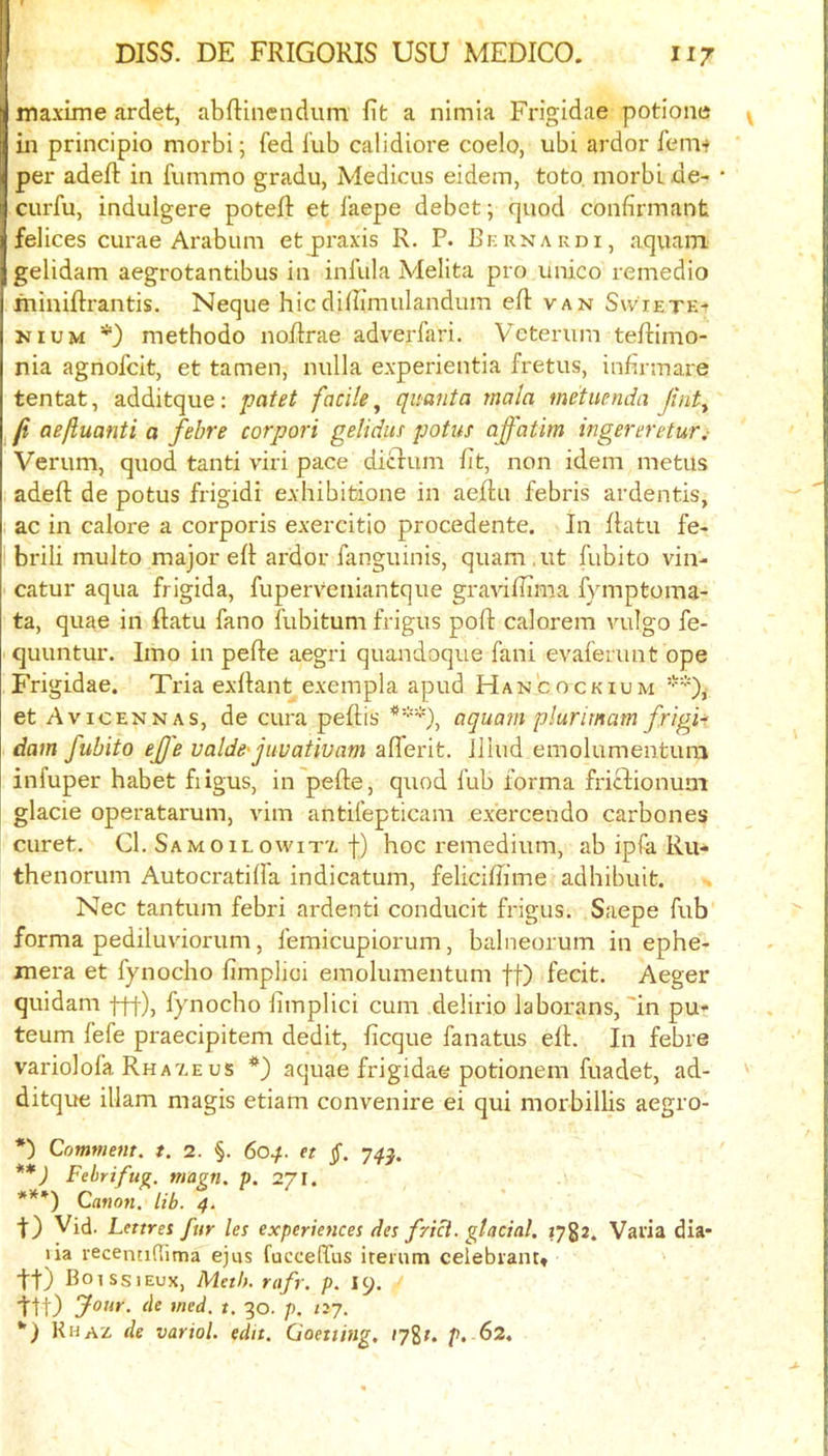 maxLme ardet, abftinendum fit a nimia Fi'igidae potione in principio morbi; fed fub calidiore coelo, ubi ardor fem-r per adefi: in fummo gradu, Medicus eidem, toto, morbi de- cni'fu, indulgere potefi: et faepe debet; quod confirmant felices curae Arabum etjpraxis R. P. Bkrnakdi, aquam gelidam aegrotantibus in infula Melita pro unico remedio fninifirantis. Neque hiedifiimulandum efi: van Swietk- NiUM *) methodo nofirae adverfari. Veterum tefiimo- nia agnofeit, et tamen, nulla experientia fretus, infirmare tentat, additque: paM facile^ quanta mala metuenda Jinty ji aeftuanti a febre corpori gelidus potus affatim ingereretur,- Verum, quod tanti viri pace diclum fit, non idem metus adefi: de potus frigidi exhibitione in aefiu febris ardentis, ac in calore a corporis exercitio procedente. In fiatu fe- brili multo major efi ardor fanguinis, quam.ut fubito vin- catur aqua frigida, fuperveniantque gravilfima fymptoma- ta, quae in fiatu fano fubitum frigus pofi calorem vulgo fe- quuntur. Imo in pefie aegri quandoque fani evaferunt ope Frigidae. Tria exfiant exempla apud Hancockium **), et Avicennas, de cura pefiis ***), aquain plurimam frigid dam fubito eJJ'e valdefiivativam aflerit. Illud emolumentura infuper habet fiigus, in pefie, quod fub forma frictionum glacie operatarum, vim antifepticara exercendo carbones curet. Cl. Samoilowit'a f) hoc remedium, ab ipfa Rii- thenorum Autocratilfa indicatum, feliciflime adhibuit. Nec tantum febri ardenti conducit frigus. Saepe fub forma pediluvdorum, femicupiorum, balneorum in ephe- mera et fynocho fimplici eraolumentum ff) fecit. Aeger quidam -j-f-f), fynocho fimplici cum delirio laborans,'in pu- teum fefe praecipitem dedit, ficque fanatus efi. In febre variolofa Rha'aeus aquae frigidae potionem fuadet, ad- ditque illam magis etiam convenire ei qui morbillis aegro- *) Comment, t. 2. §. 604. et §. 7.^^. **) Febri fug. magn. p. 271. ***) Canon, lib. 4. t) Vid. Lettres fur les experiences des fri^. glacial. 1782. Varia dia- lia recentidima ejus fucceffus iteium celebrant* tt) Boiss lEux, Meth. rafr. p. I9. ttt) de med, t. 30. p. nj. *) Khaz de variol. edit. Goetting. i7%t. p, 62.