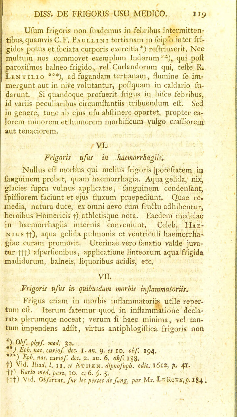 Ufum frigoris non fuademus in febribus intermitfcen- tibus,quamvis C. F. Paullini tertianam in I’eipfo inter fri- gidos potus et fociata corporis exercitia *) reftrinxcrit. Nec xnultum nos commovet exemplum Indoiaim**), qui poft paroxifmos balneo frigido, vel Curlandorum qui, tefte R, Lentil 10 ***), ad fugandam tertianam, flumine fe im- mergunt aut in nive volutantur, poRquam in caldario fu- darunt. Si quandoque profuerit frigus in hifce febribus, id variis peculiaribus circumRantiis tribuendum eR. Sed in genere, tunc ab ejus ufu abRinere oportet, propter ca- lorem minorem et humorem morbificuni vulgo crafiioreiu^ aut tenaciorem. VJ.< Frigoris ufus in haemorrhagiis, Nullus eR morbus qui melius frigoris [poteRatem iii fasguinem probet, quam haemorrhagia. Aqua gelida, nix, glacies fupra vulnus applicatae, fanguinem condenfant, fpiRiorem faciunt et ejus fluxum praepediunt. Quae re- media, natura duce, ex omni aevo cum frucdu adhibentur, heroibus Horaericis tj -Jithletisque nota. Eaedem medelae in haemorrhagiis internis conveniunt. Celeb. Hae- Niustt)) aqua gelida pulmonis et ventriculi haemorrha- giae curam promovit. Uterinae vero fanatio valde juva- tur ttt) afperfionibus, applicatione linteorum aqua frigida madidorum, balneis, liquoribus acidis, etc. vn. Frigoris ufus in quibusdam morbis infammatoriis. Frigus etiam in morbis inflammatoriis utile reper- tum eR. Iterum fatemur quod in inflammatione decla- rata plerumque noceat; verum fi haec minima, vel tan- tum impendens adfit, virtus antiphlogiRica frigoris non *) Obf. phyf. meii. 32. Eph. nat. curiof. dec. I. an. 9. et lO. ohf. 194. ***) Epb. 7iat. curiof. dec. 2. an. 6. obf, Igg. t) Vid. Iliad. 1. II, et Athen. dipnofopb. edit. I6l2, p. 41. tD ^ario med. part. lO. c. 6. §. 5. ttt) Vid. Obfsrvat. fur les penes de fang, par Mr. Le Kovx,p. I84 .