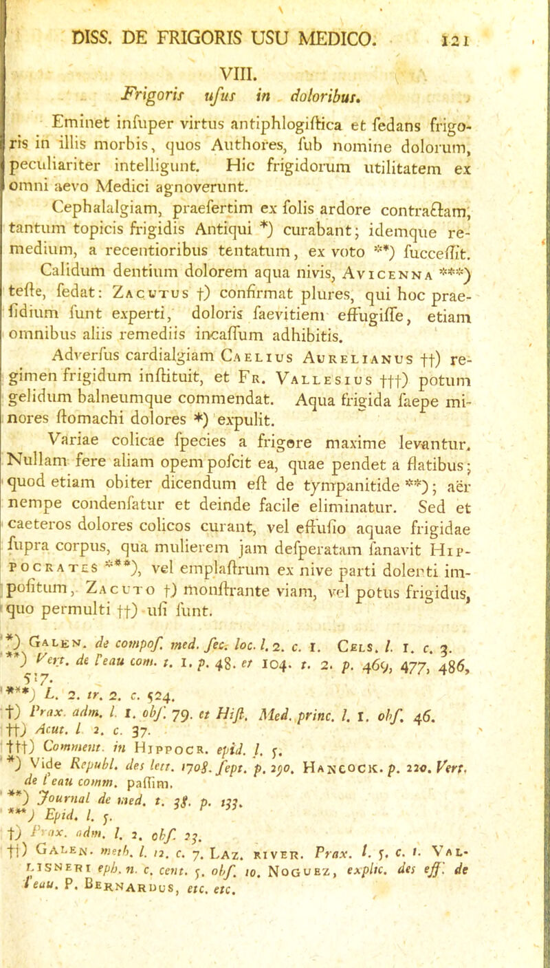 VIII. C ' Frigorif ufus in , doloribui, Eminet infuper virtus antiphlogiftica efc fedans frigo- ris in illis morbis, quos Authores, fub nomine dolorum, peculiariter intelligunt. Hie frigidorum utilitatem ex Omni aevo Medici agnoverimt. Cephalalgiam, praefertim ex fobs ardore contra£lam, tantum topicis frigidis Antiqui *) curabant; idemqiie re- medium, a recentioribus tentatum, ex veto **) fucceffit. Calidum dentium dolorem aqua nivis, Avicenna ***) tefte, fedat: Zacutus f) confirmat plures, qui hoc prae- fldium funt experti, doloris faevitiem effugiffe, etiani omnibus aliis remediis incaflum adhibitis. Adverfus cardialgiam Caelius Aurelianus ff) re- gimen frigidum inftituit, et Fr. Vallesius ftt) potum gelidum balneumque commendat. Aqua frigida faepe mi- nores ftomachi dolores *) expulit. Variae colicae fpecies a frigore maxime levantur. Nullam fere aliam opempofeit ea, quae pendet a flatibus; quod etiam obiter dicendum eft de tympanitide ; aer nempe condenfatur et deinde facile eliminatur. Sed et caeteros dolores colicos curant, vel eftufio aquae frigidae fupra corpus, qua mulierem jam defperatam fanavit Hip- pocrates ***), vel emplaftrum ex nive parti dolenti ini- pofitum,- Zacuto t) monftrante viam, vel potus frigidus, quo permulti ff) uli funt. Galen, de compof. med. fee-, loc.1.2. c. I. Cels. /. i. c. 5. *) dePeau com. t. I. p. 48. et 104. r. 2. p. 469, 477, 486, 5’‘7- '***) L. 2. tr. 2. c. 524. t) Prax. adm. 1. i. obf. 79. et Hifi. Med.,princ. 1. I, obf. 46. ttj Acut. I 2. c. 37. ttt) Comment, in Hjppocr. epiJ. /. y. *) Vide Republ, des lett. lyog.fept. p. ipo. Hancock, p. 220. Vert. de I eau comm, pafllm. **) Journal de med. t. 3$. p. j??. ***; Epid. L ^ t) I 2. ohf. Jj. ti) Calen. meth, /. 12, c. 7. Laz. river. Prax. P f. c. 1. Val- eisneri ep/j.ti. c. cent. ohj to. Noguez, expltc. des eJJ. de I eau. P, Bernaruus, etc, etc.