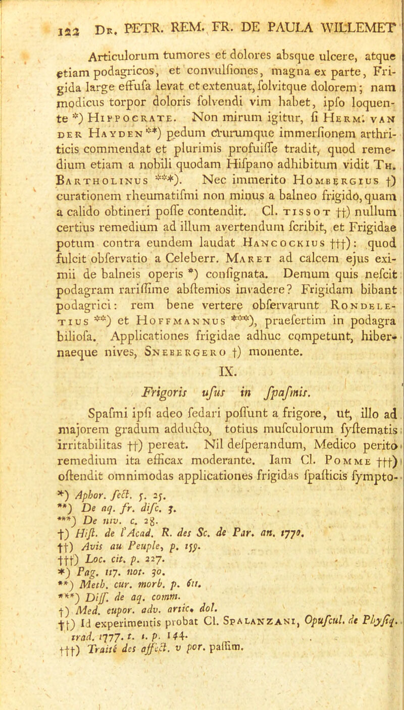 Articulorum tumores et dolores absque ulcere, atque ^tiam podagricos, et convulfiones, magna ex parte, Fri- gida large effufa levat et extenuat, folvitque dolorem; nam modicus torpor doloris folvendi vim habet, ipfo loquen- te *) HiypocRATE. Non minim igitur, li Herm; van DER Hayden’*) p_edum cAummque immerfionem arthri- ticis commendat et plurimis profuilTe tradit,. quod reme- dium etiam a nobili quodam Hifpano adhibitum vidit Th. Bartholinus ***). Nec immerito Hombergius f) curationem rheumatifmi non minus a balneo frigido,quam a calido obtineri pofle contendit. Cl. tissot ft) nullum certius remedium ad ilium avertendum fcribit, et Frigidae potum contra eundem laudat Hangockius ftf): quod fulcit obfervatio a Celeberr. Maret ad calcem ejus exi- mii de balneis operis *) confignata. Demum quis nefcit podagram rarifiime abftemios invadere? Frigidam bibant podagric!: rem bene vertere obfervarunt Rondele- Tius **) et Hoffmannus praefertim in podagra biliofa. Applicationes frigidae adhuc cqmpetunt, hiber- naeque nives, Snebeugero f) monente. IX. Frigoris ufus in fpafmis. Spafmi ipfi adeo fedari pofl’unt a frigore, ut, illo ad majorem gradum addufto, totius mufculorum fyftematis; irritabilitas ft) pereat. Nil delperandum, Medico peritoi remedium ita efficax moderante. lam Cl. Pom me ftf)' oftendit omnimodas applicationes frigidas fpalHcis fympto-’ Aphor. /ct?. y. 2y. De aq. fr. difc, j. ***) De niv, c. 2g. t) Hifl. de I'Acad. R. des Sc. de Par, an. tyyo. ft) Avis au Peuple, p. i^$. ftf) Loc. cit. p. 227. Pag. uy. not. 30. **) Meth. cur. morb. p. Sit. ***') Dijf. de aq. comm. t) Med. eiipor. adv. ante* dol. f f) Id experimentis probat Cl. Spalanzani, Opufcul. de PhjyJtq. irad.iqyj.t. i.p. 144* Traits des ^ pafutn.