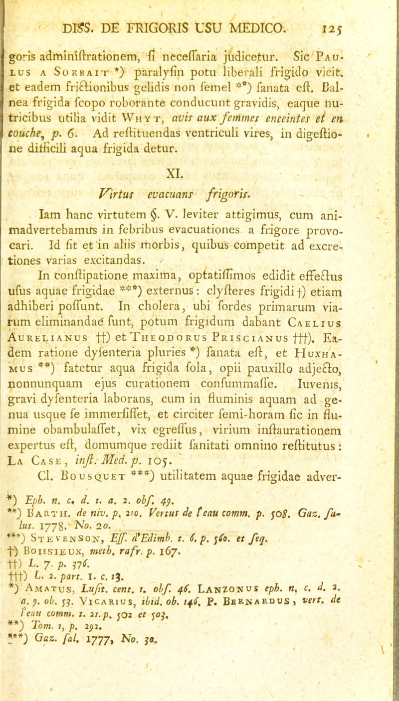 goris adminiftrationem, H neceffaria jlidicetur. Sic Pau* Lus A SoRBAiT*) parulyfin potu liberali fri^ido vicifc. et eadem friffcionibus gelidis non i'emel fanata eft. Bal- nea frigida fcopo roborante conducunt gravidis, eaque nu- tricibiis utilia vidit Why t, avis aux femmes enceintes ei en couche^ p. 6. Ad reftituendas ventriculi vii-es, in digeftio- ne diriicili aqua frigida detur. XL Virtue evacuans /rigor is. , lam hanc virtutem §. V. leviter attigimus, cum ani- madvertcbamirs in febribus evacuationes a frigore provo- cari. Id fit et 'in aliis morbis, quibus competit ad e.\cre- tiones varias excitandas. In conftipatione maxima, optatiftimos edidit effeftus ufus aquae frigidae ***) externus; clyfteres frigidi f) etiam adhiberi poflunt. In cholera, ubi fordes piimarum via- nim eliminandad funt, potum frigidum dabant Caelius Aurelianus ft) etTheodorus Priscianus ttt), Ea- dem ratione dylenteria pluries *) fanata eft, et Huxha- Mus **) fatetur aqua frigida fola, opii pauxillo adjefto, nonnunquam ejus curationem confummaffe. luvenis, gravi dyfenteria laborans, cum in fluminis aquam ad ge- nua usque fe immerfiflet, et circiter femi-horam fic in flu- mine obambulaffet, vix egrefliis, virium inftaurationem expertus eft, domumque rediit fanitati omnino reftitutus: La Case, inf. Med. p. 105. Cl. Bousquet ***) utilitatem aquae frigidae adver- Epb, n, c, d. t. a. 2. obf. 4p. **) Barth, de niv. p. ito. Venus de feau comm. p. jo^. Gaz. fa- lut. 1778. No. 20. ***) Stevenson, Ef. d'Edimb. t. 6.p. jdo, et feq. D Boissieux, metb. rafr.p. 167. ft) E. 7. p. 37S. ttt) 2. part. I. c. 73* Amatus, Luft. cent. 1. obf. 4S. LanZONUS eph. «, c. d. 2. a.^. ob. jj. ViCARius, ibid. ob. 14^, P. Bernardos, vert, de feau comm. t. 2t.p. <02 et soi. Tom. 1, p. 2$2. ***) Gaz. fal, 1777, No.