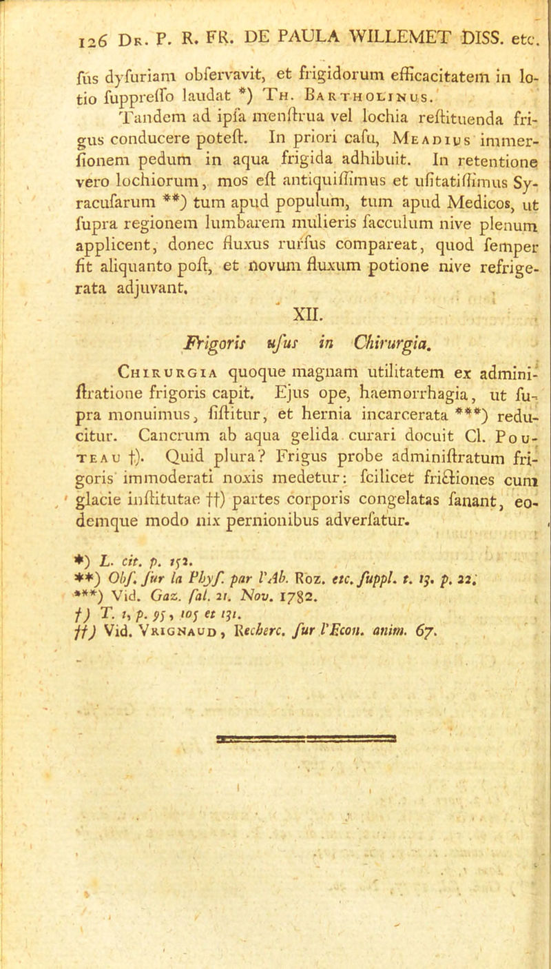 fus dyfuriara obfervavit, et frigidorum efficacitatem in lo- tio fuppreiro laudat *) Th. Bartholin us. Tandem ad ipia menftiTia vel lochia reftituenda fri- gus conducere poteft. In priori cafu, Meadius immer- fionem pedum in aqua frigida adhibuit. In retentione vero lochiorum, mos eft antiquifflmus et ufitatiftimus Sy- racufarum turn apud populum, turn apud Medicos, ut fupra regionem lumbarera mulieris facculum nive plenum applicent, donee fluxus rurfus compareat, quod femper fit aliquanto poft, et novum fluxum potione nive refrige- rata adjuvant, XII. Frlgorls ufus in Chirurgia. Chirurgia quoque magnam utilitatem ex admini- ftratione frigoris capit. Ejus ope, haemorrhagia, ut fu-^ pra monuimuSj fiftitur, et hernia incarcerata redu- citur. Cancrum ab aqua gelida curari docuit Cl. Pou- TEAU t)' Quid plura? Frigus pi'obe adminiftratum fri- goris immoderati noxis medetur; fcilicet fri£Hones cum ' glacie inftitutae ff) partes corporis congelatas fanant, eo- demque modo nix pernionibus adverfatur. ♦) L. cit. p. jyj. ♦*) Ohf, fur la Vhyf. par VAb. Rbz. etc^fuppL t. /j. p, 22. ***) Vid. Gaz. fal, 21. Nov. 1782. f) r. I, p. top et 131. jf) Vid. Vrignaud , lledierc. fur I’Econ. anim. 67.