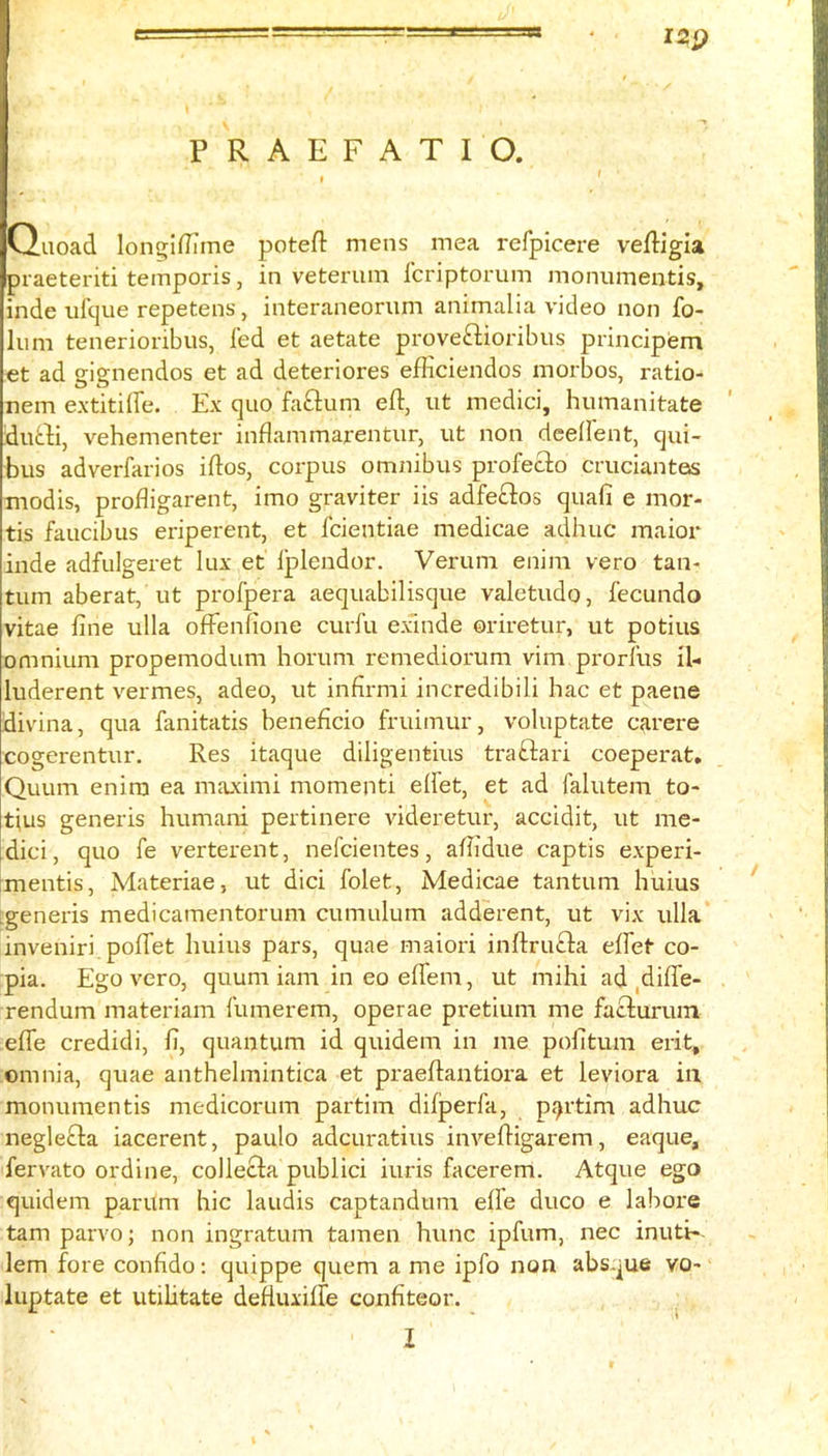 12Q PRAEFATIO. t Ouoad longiflTtne potefl: mens mea refpicere vefligla praeteriti temporis, in veteriun Icriptorum monumentis, inde ulque repetens, interaneorum animalia video non fo- lum tenerioribus, fed et aetate proveftioribus principem et ad gignendos et ad deteriores efiiciendos morbos, ratio- nem extitiffe. Ex quo faftum eft, ut medici, humanitate durti, vehementer inflammarentur, ut non deeftent, qui- bus adverfarios iftos, corpus omnibus profecfo cruciantos modis, profligarent, imo graviter iis adfeftos quafi e mor- tis faucibus eriperent, et fcientiae medicae adhuc maior inde adfulgeret lux et Iplendor. Verum enim vero tan- turn aberat, ut profpera aequabilisque valetudo, fecundo vitae fine ulla oftenfione curfu exande oriretur, ut potius omnium propemodum horum remediorum vim prorfiis il- luderent vermes, adeo, ut infirmi incredibili hac et paene divina, qua fanitatis beneficio fruimur, voluptate c^irere cogerentur. Res itaque diligentius traftari coeperat, Quum enim ea maximi momenti elfet, et ad falutem to- tius generis humani pertinere videretur, accidit, ut me- dici, quo fe verterent, nefcientes, afiidue captis experi- rmentis, Materiae, ut dici folet, Medicae tantum huius Lgeneris medicamentorum cumulum adderent, ut vix ulla inveniri. pofTet huius pars, quae maiori inftrufta elfet co- pia. Ego vero, quum iam in eo elfem, ut mihi ad ,dilfe- rendum materiam fumerem, operae pretium me faclurum elfe credidi, fi, quantum id quidem in me pofitum erit, omnia, quae anthelmintica et praeftantiora et leviora in monumentis medicorum partim difperfa, p<7rtim adhuc negle£la iacerent, paulo adcuratius inveftigarem, eaque, fervato ordine, collecla publici iuris facerem. Atque ego quidem parum hie laudis captandum elfe duco e labors tarn parvo; non ingratum tamen hunc ipfum, nec inuti-. lem fore confido: quippe quern a me ipfo non absque vo- luptate et utihtate defluxilfe confiteor.