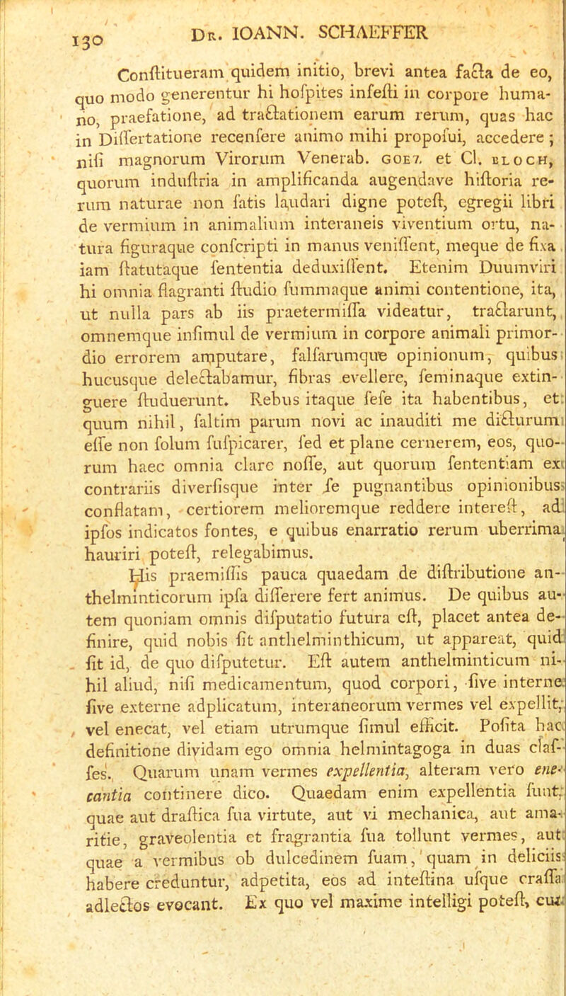 Conftitueram quidem initio, brevi antea facta de eo, quo modo generentur hi hofpites infefti ia corpore huma- no, praefatione, ad traftationem earum reruni, quas hac in Dilfertatione recenfere unimo mihi propofui, accedere ; nifi magnorum Viroriim Venerab. goe7, et Cl. block, quorum induhria in amplificanda augendave hiftoria re- rura naturae non fatis la,udari digne potcft, egregii libri de vermium in animalium interaneis viventium ortu, na- tura figuraque confcripti in manus veniffent, meque de fixa iam ftatutaque fententia deduxident. Etenim Duumviri hi omnia flagranti Audio fummaque animi contentione, ita, ut nulla pars ab iis praetermiffa videatur, tra£larunt, omnemque inflmul de vermium in corpore animali primor- dio errorem arqputare, falfarumqire opinionum, quibus; hucusque deleAiabamur, fibras evellere, feminaque extin- guere Auduerunt. Rebus itaque fefe ita habentibus, et; quum nihil, faltim parum novi ac inauditi me di£lurumi eAe non folum fufpicarer, led et plane cernerem, eos, quo- rum haec omnia dare noAe, aut quorum fententiam ex'> contrariis diverfisque inter Je pugnantibus opinionibus> conflatam, certiorem melioremque redderc intereA, adl ipfos indicatos fontes, e quibus enarratio rerum uberrima. hauriri poteA, relegabimus. ^is praemiAis pauca quaedam de diAributione an- thelmmticorum ipfa diAerere fert animus. De quibus au- tem quoniam omnis difputatio futura cA, placet antea de- finire, quid nobis At anthelminthicum, ut appareat, quid fit id, de quo difputetur. EA autern anthelminticum ni- hil aliud, nifi medicamentum, quod corpori, five interna five externe adplicatum, interaneorum vermes vel expellit,- vel enecat, vel etiam utrumque fimul efficit. Pofita hac. definitione dividam ego omnia helmintagoga in duas claf- fes., Quarum unam vermes expellentia, alteram veto ene- cantia continere dico. Quaedam enim expellentia funt; quae aut draAica fua virtute, aut vi mechanica, aut ama-. rifle, graveolentia et fragrantia fua tollunt vermes, aut: quae a vermibus ob dulcedinem fuam,' c]uam in deliciis habere creduntur, adpetita, eos ad inteAina ufque craflii adletlos evecant. Ex quo vel ma.xime intelligi poteA> cui;