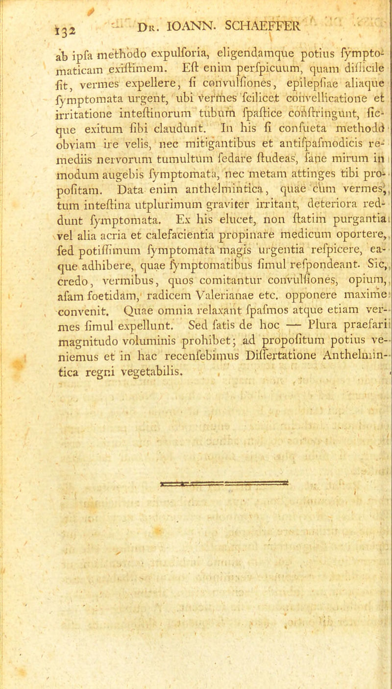 .y 132 Dr. IOANN. SCHAEFER ' ab ipfa methbdo expulforia, ellgendamque potiiis fymptoi maticam exilHmem. Eft enim perfpicuum, quam difHcile fit, vermes expellere, ft convulfiones, epilepfiae aliaque fymptomata urgent, ubi \>etriies Tcilicet convellicatione efc irritatione inteftinorum tubuiti fpaftice cobftringunt, de- que exitum libi claudunt. In his ft confueta methodd' obviam ire velis, nec mitigantibirs et antifpafmodicis re- inediis nervorum tumultum fedare ftudeas, fane minam in modumaugebis fymptomata, nec metam attinges tibi pro- pofitam. Data enim antheimintica, quae dim vermes^,, turn inteftina utplurimum graviter irritant, deteriora red- dunt fymptomata. Ex his elucet, non ftatim purgantiai vel alia acria et calefacientia propinare medicum oportere,. fed potiftimum fymptomata magis urgentia refpicere, ea- que adhibere,. quae lymptomatibus fimul refpondeant. Sic,, credo, vei'inibus, quos comitantur convulfiones, opium,, afam foetidam,' radicem Valerianae etc, opponere maxinie convenit. Quae omnia relaxant fpafmos atque etiam ver- mes fimul expellunt. Sed fatis de hoc — Plura praefarii magnitude voluminis prohibet; ad propofitum potius ve- niemus et in hac recenfebimus Dilfertatione Antheluiin- tica regni vegetabilis.