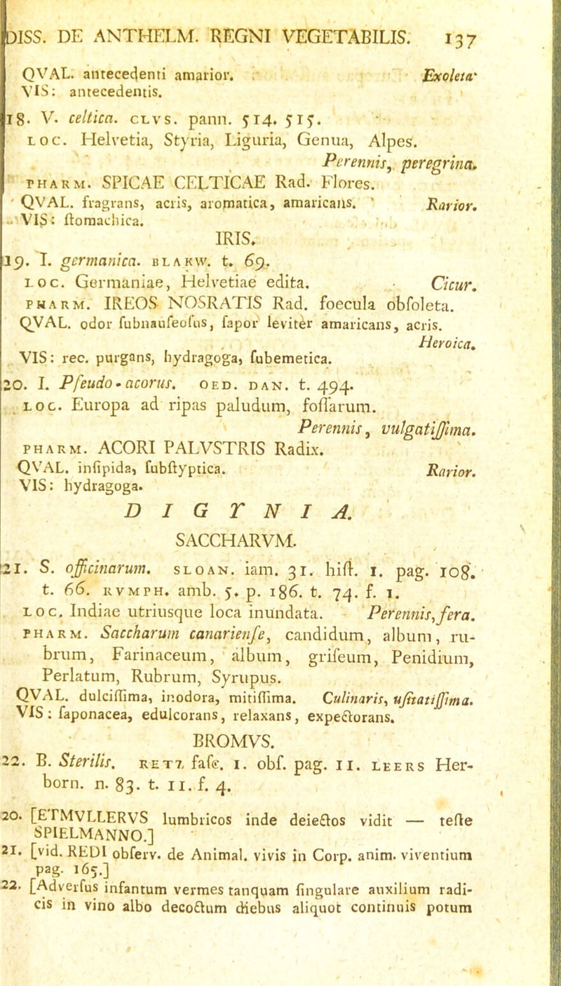 QVAL. antececjenti amaiior. t . Exoleta' VIS: antecedentis. 1 18. V- celtica. cl vs. pann. 514. 515. Loc. Helvetia, Styria, Liguria, Genua, Alpes. Perennifj. peregrina. THARM. SPICAE CELTICAE Rad. Flores. ' QVAL. fiagrans, aciis, aromatica, amaiicaiis. ’ Rarior. - VIS: ftoraaciuca. IRIS. 19. I. germanica. blakw. t. 69. LOC. Germaniae, Helvetiae edita. Cicur. PHARM. IREOS NOSRATIS Rad. foecula obfoleta. QVAL. odor fubiiaufeofns, fapor leviter amaricans, acris. Heyoica, VIS: rec. purgans, hydragoga, fubemetica. 20. I. Pfeudo- acorns, oed. dan. t. 494. , LOC. Europa ad rip as paludum, foflarum. Perennis, vulgatijjlma. PHARM. ACORI PALVSTRIS Radix. QVAL. infipida, fubftyptica. Rarior. VIS: hydragoga. D I G r N I A. SACCHARVAl. 21. S. officinarum. sloan. iam. 31. hifl. i. pag. log, t. 66. RVMPH. amb. 5. p. 186. t. 74. f. 1. LOC. Indiae utriusque loca inundata. - Perennis,fera. PHARM. Saccharum canarienfe, candidum, album, ru- brum, Farinaceum, album, grifeum, Penidium, Perlatum, Rubrum, Syrupus. QVAL. dulciflima, inodora, mitinima. Culinaris, ujitatijfma. VIS: faponacea, edulcorans, relaxans, expe(fIorans. BROMVS. 22. B. Sterilis. ret?, fafe. i. obf. pag. ii. leers Her- born. n. 83. t. n. f. 4. 20. [E FMVLLERVS lumbiicos inde deieflos vidit — tefle SPIELMANNO.] 21. [vid. RED I obferv. de Animal, vivis in Corp. anim. viventium pag. 165.] 22. [Adverfus infantum vermes tanquam fingulare anxilium radi- cis in vino albo decoQum diebus aliquot continuis potum